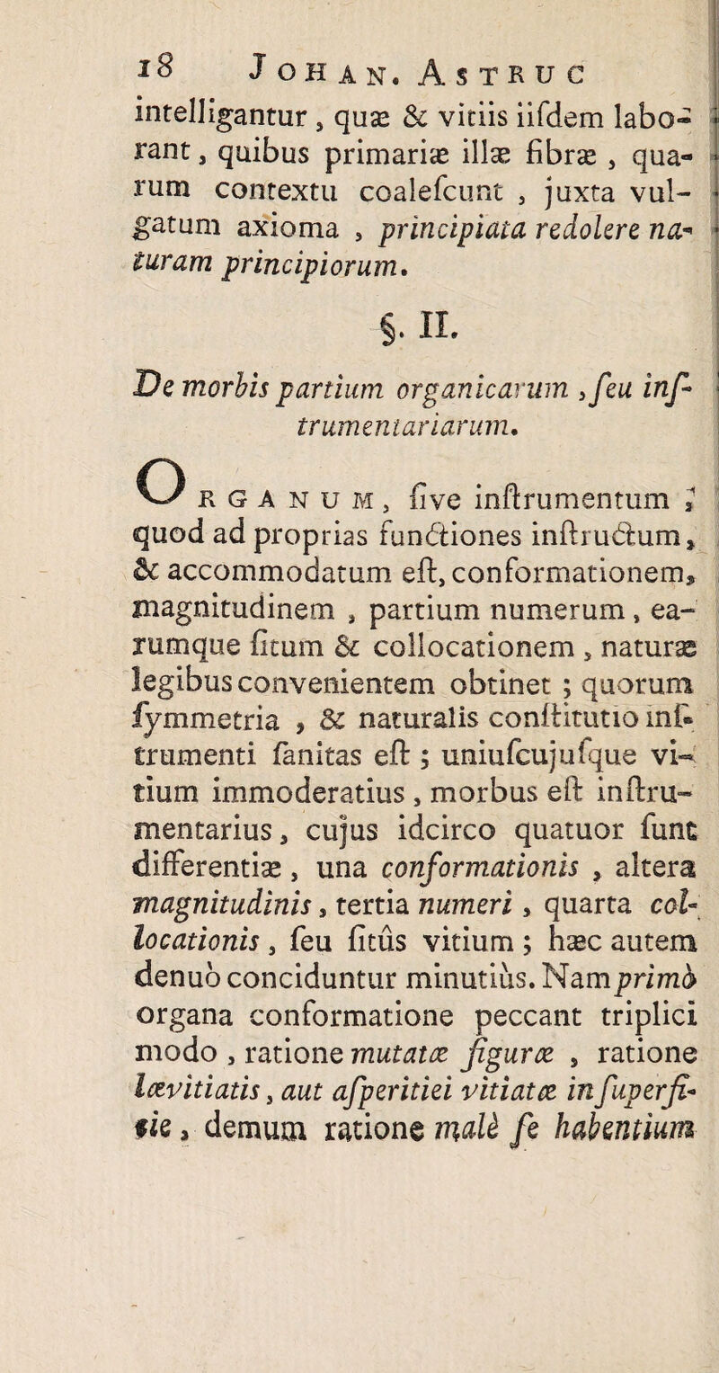 intelligantur , quas & vitiis iifdem labo¬ rant , quibus primarias illas fibrce , qua¬ rum contextu coalefcunt , juxta vul¬ gatum axioma , principiata redolere na¬ turam principiorum. §. II. De morbis partium organicarum ,feu inf~ frumentariarum. O R G anum, five inftrumentum 1 quod ad proprias fun&iones inftmdtum, & accommodatum eft, conformationem* magnitudinem , partium numerum, ea- rumque ficum & collocationem 5 naturse legibus convenientem obtinet ; quorum fymmetria , & naturalis conftitutio inf» frumenti fanitas effc; uniufcujuique vi¬ tium immoderatius , morbus eft inftru- mentarius* cujus idcirco quatuor fune differentia, una conformationis , altera magnitudinis, tertia numeri, quarta col¬ locationis , feu fitus vitium; hcec autem denub conciduntur minutius. Nam prima organa conformatione peccant triplici modo , ratione mutatce fgurce , ratione letvitiatis, aut afperitiei vitiat ce in fuperfi- fie, demum xmonsm&tt fe habentium
