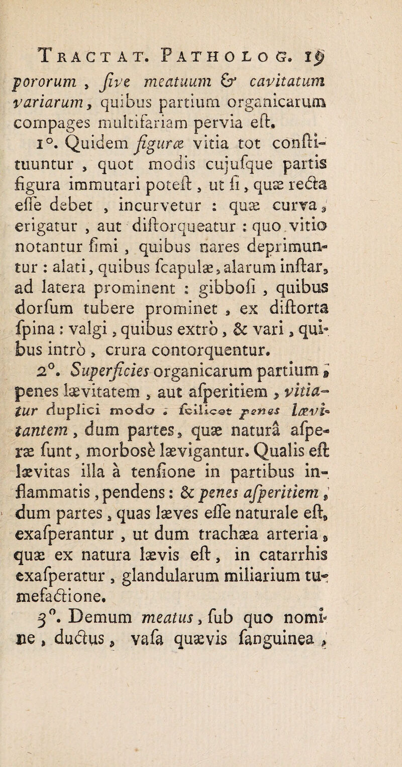 fororum , five meatuum cavitatum variarumy quibus partium organicarum compages multifariam pervia ed, i°. Quidem fgurce vitia tot condi» tuuntur , quot modis cujufque partis figura immutari poted, ut ii, qux reda efie debet , incurvetur : qux curva 3 erigatur , aut didorqueatur ; quo.vitio notantur fimi , quibus cares deprimun- tur : alati, quibus fcapulx»alarum indar* ad latera prominent : gibbofi , quibus dorfum tubere prominet , ex didorta fpina; valgi, quibus extrb, & vari 3 qui¬ bus intro , crura contorquentur. 2°. Superficies organicarum partium » penes Ixvitatem , aut afperitiem , vitia¬ tur duplici modo . fcilics-t penes l&vi* tantem, dum partes, qux natura afpe* xx funt, morbose Ixvigantur. Qualis eft Ixvitas illa a tenfione in partibus in¬ flammatis , pendens: & penes afperitiem s dum partes s quas lxves ede naturale ed9 exafperantur , ut dum trachxa arteria» qux ex natura Ixvis ed, in catarrhis exafperatur , glandularum miliarium tu~ mefadione. 3°. Demum meatus, (ub quo nomi* ne , dudus, vafa quxvis fanguinea ,