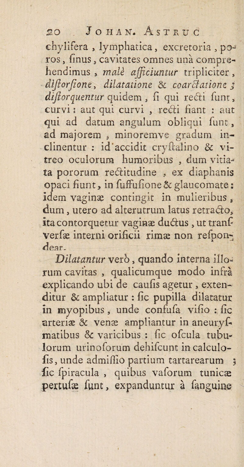 chylifera , lymphatica, excretoria , po^ ros, finus, cavitates omnes una compre¬ hendimus , mali afficiuntur tripliciter, diftorjione, dilatatione & coarElatione j dijlorquentur quidem , fi qui redi funt, curvi i aut qui curvi , redi fiant : aut qui ad datum angulum obliqui funt, ad majorem , minoremve gradum in¬ clinentur : id'accidit cryftalino & vi¬ treo oculorum humoribus , dum vitia¬ ta pororum reditudine , ex diaphanis opaci fiunt, in fuffufione&:glaucomate: idem vaginse contingit in mulieribus , dum, utero ad alterutrum latus retrado, ita contorquetur vaginae dudus , ut tranfi verfse interni orificii rimae non refpon- dear- Dilatantur vero, quando interna illo¬ rum cavitas , qualicumque modo infra explicando ubi de caufis agetur, exten¬ ditur & ampliatur : fic pupilla dilatatur in myopibus, unde confufa vifio : fic arteriae & venas ampliantur in aneuryf- matibus & varicibus : fic ofcula tubu¬ lorum urinoforum dehifcunt incalculo- fis, unde admifiio partium tartarearum lic fpiracula , quibus valorum tunica pertufie funt, expanduntur a fanguine