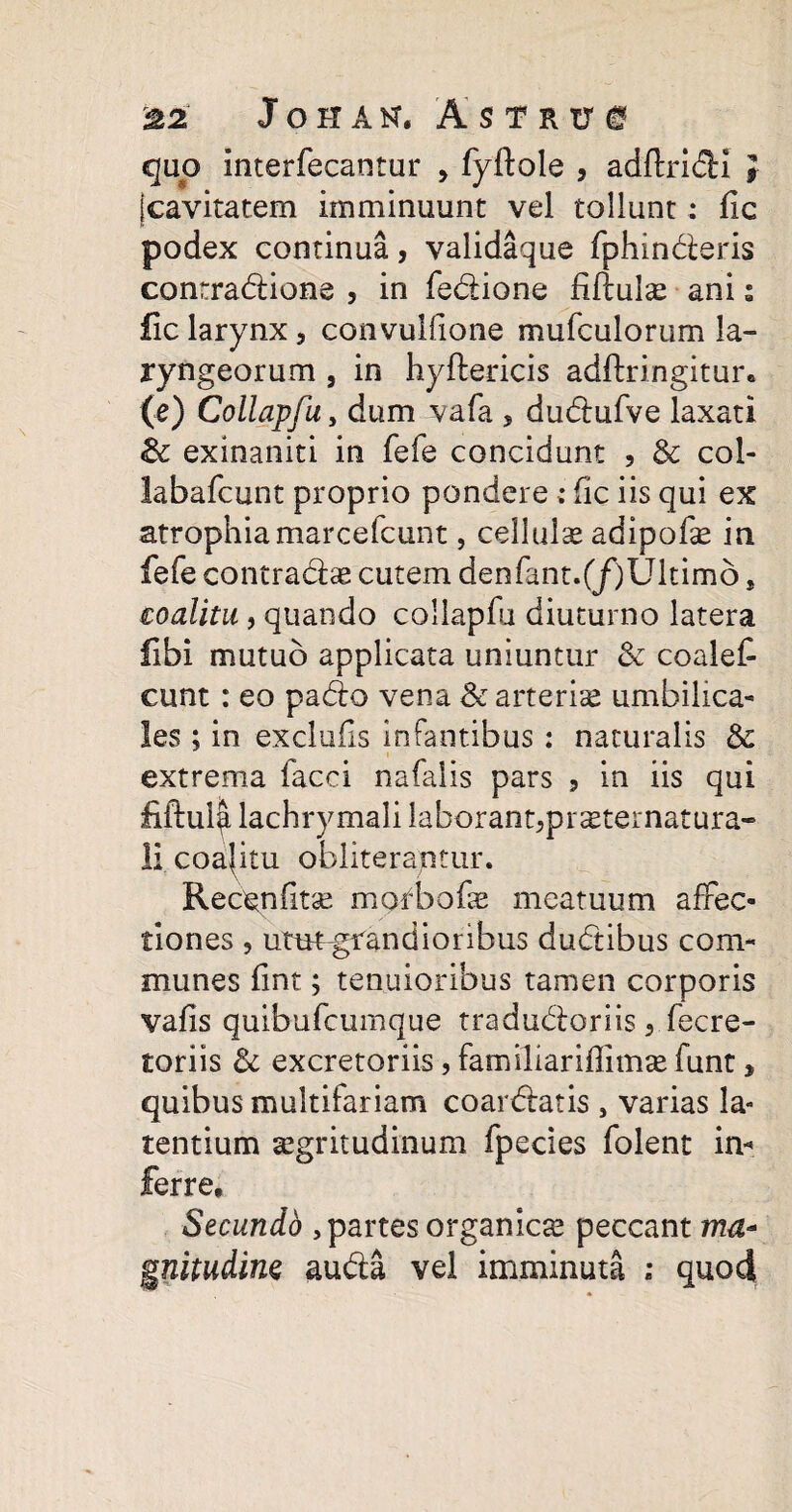 ^2 Johah, Astris quo Interfecantur , fyftole , adftridi } (cavitatem imminuunt vel tollunt : fic podex continua, validaque fphinderis contradione , in fedione fiftulas ani s fic larynx, convulfione mufculorum la¬ ryngeorum , in hyftericis adftringitur* (e) Collapfu y dum vafa s dudufve laxati 3c exinaniti in fefe concidunt , & col- labafcunt proprio pondere ; fic iis qui ex atrophiamarcefcunt, cellula adipofas in fefe contradas cutem denfant.(/)Ultimo * coalitu, quando collapfu diuturno latera libi mutuo applicata uniuntur & coalet eunt: eo pado vena & arterias umbilica¬ les ; in exclufis infantibus: naturalis & extrema faeci nafalis pars , in iis qui fiftula lachrymali laborant^prasternatura- li coalitu obliteraptur. Recgnfitse morbofae meatuum affec¬ tiones , utut-grandioribus dudibus com¬ munes fint; tenuioribus tamen corporis vafis quibufeumque tradudoriis 5 fecre- toriis & excretoriis, familiariffimae funt* quibus multifariam coardatis , varias la¬ tentium aegritudinum fpecies folent in« ferre. Secundo , partes organicas peccant ma¬ gnitudine auda vel imminuti quod