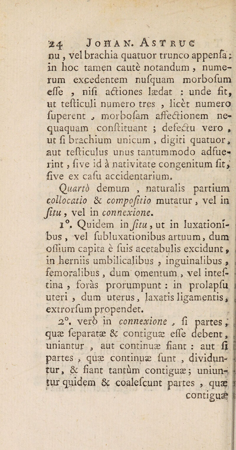 '%% JoHAN. AsTRUe nu , vel brachia quatuor trunco appenfa; in hoc tamen caute notandum , nume¬ rum excedentem nufquam morbofum effe ? nifi adiones laedat : unde fit, iit tefiiculi numero tres , licet numero fuperent morbo fam affe&ionem ne¬ quaquam conlrituant ; defedtu vero s ut fi brachium unicum > digiti quatuor» aut tefticujus unus tantummodo adfue¬ rint , five id a nativitate congenitum fit> five ex cafu accidentarium. Quarto demum , naturalis partium collocatio & compofitio mutatur , vel in fuu, vel in connexione. 2°. Quidem inJituy ut in luxationi¬ bus, vel fubluxationibus artuum, dum oflium capita e fuis acetabulis excidunt» in herniis umbilicalibus , inguinalibus, femoralibus, dum omentum , vel intef- tina , foras prorumpunt : in prolapfu j uteri, dum uterus, laxatis ligamentis, | extrorfum propendet. 12°. verb in connexione * fi partes quas feparatas & contiguae effe debent, uniantur , aut continua fiant : aut fi j partes , quae continuae funt , dividun¬ tur, & fiant tantum contiguae; uniun¬ tur quidem &c coalefcunt partes , qua? contigua* i;