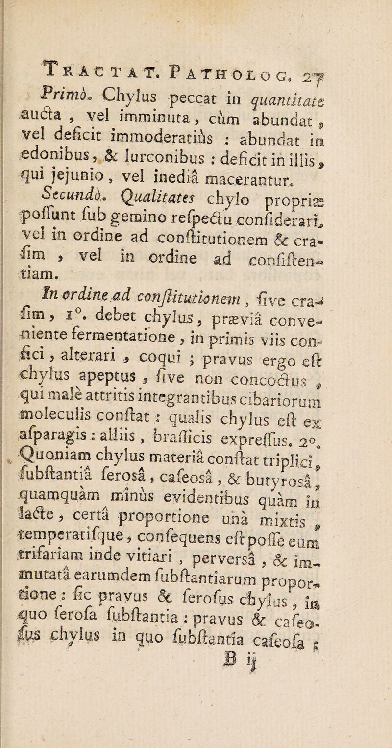 Tractat» Patholog, Primo* Chylus peccat in quantitate sucla , vel imminuta, cum abundat v vel deficit immoderatius : abundat in edonibus, .& lurconibus : deficit in illis 9 qui jejunio, vel inedia macerantur* Secundo,* Qualitates chylo proprias pofTunt fub gemino refpedu confiderarL ei in orQine ad conftitutionem & era* iim , vel in ordine ad conftften^ tiam. In ordine ad c o ?ij1 i t ut io nc tn , live era-** lim, i • debet chylus, pnevia conve- niente fermentatione , in primis viis com fici ? alterari , coqui ; pravus ergo eft chylus apeptus , five non concodus # qui male attritis integrantibus cibariorum moleculis conflat : qualis chylus eft ex afparagis : alliis, braflicis expreflus. 2<T Quoniam chylus materia conflat triplici& fubftantia ferosa , cafeosa, & butyrosa s quamquam^minus evidentibus quam in lade, certa proportione una mixtis 0 temperatifque, confequens edpoffb eum trifariam inde vitiari , perversa , & im* mutati earumdem fubftantiarum propor* tione o* fic pravus Se ferofus chylus 5 quo feroia fubftantia : pravus Sc cafeo- fw chyhis in quo fubftantia cafeofa *