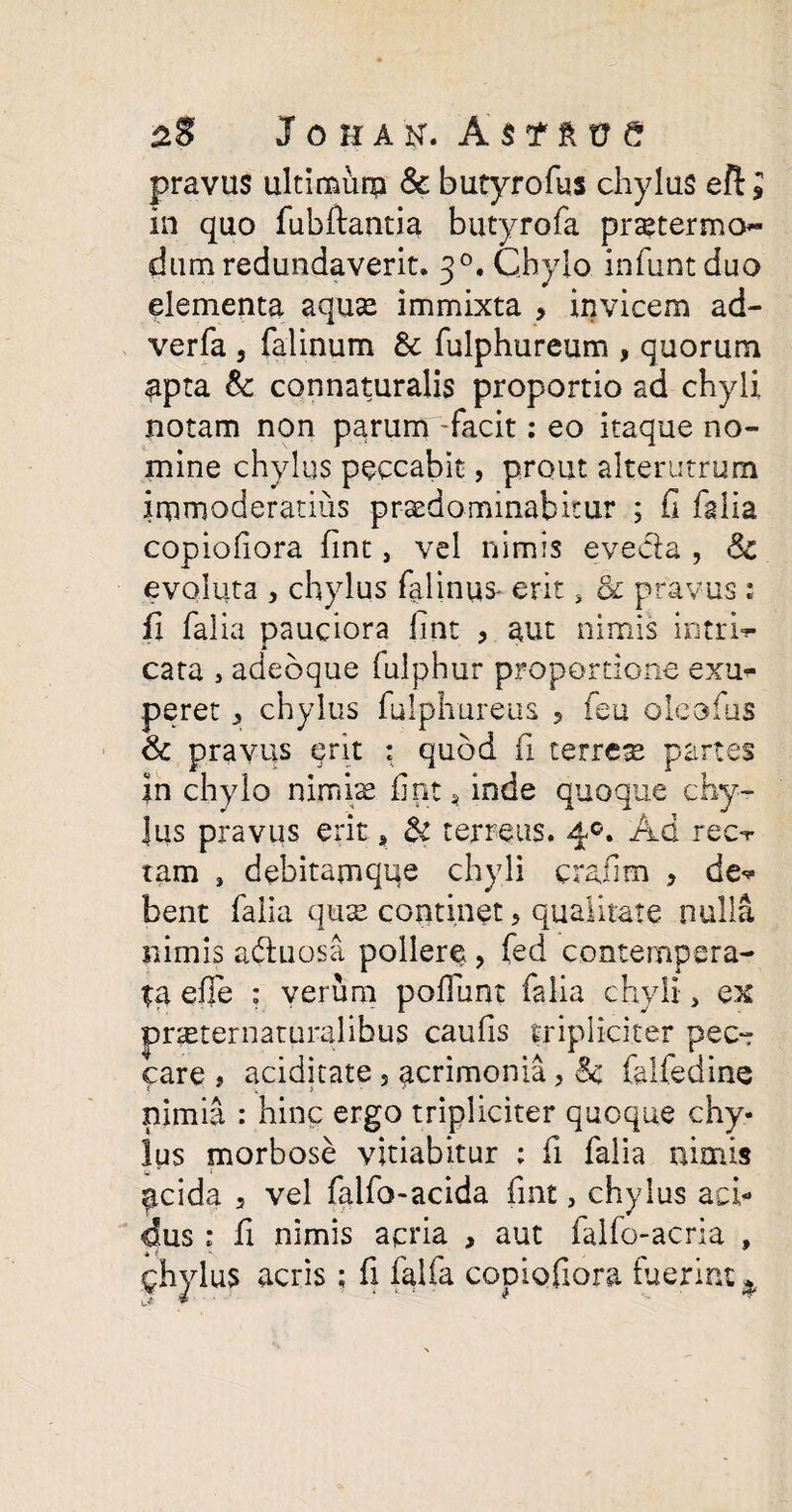 pravus ultimurp & butyrofus chylus eft J in quo fubftantia butyrofa pr^termo- dum redundaverit. 3°, Chylo, infuntduo elementa aquse immixta , invicem ad- verfa , falinum & fulphureum , quorum apta Sc connaturalis proportio ad chyli notam non parum -facit: eo itaque no¬ mine chylus peccabit, prout alterutrum immoderatius praedo minabitur 5 fi falia copiofiora fint, vel nimis eveda , Sc evoluta j chylus falinus* erit, & pravus : fi falia pauciora fint , aut nimis intrfi- cata , adeoque fulphur proportione exu* peret, chylus fulphureus , feu oleofus & pravus erit : quod fi terrete partes fn chylo nimiae fint, inde quoque chy- Jus pravus erit * & terreus. 4°. Ad rec-r tam , debitamque chyli crafim > de<* bent falia quse continet > qualitate nulla nimis aduosa pollere, fed contempera¬ ta efie : verum poliunt falia chyli, ex pr^eternaturalibus caufis tripliciter pec¬ care 9 aciditate 5 acrimonia, Sc falfedine nimia : hinc ergo tripliciter quoque chy¬ lus morbose vitiabitur : fi falia nimis ^cida 3 vel falfo-acida fint, chylus aci¬ dus ; fi nimis acria , aut fallo-acria , ghylus acris; fi falfa copiofiora fuerint *