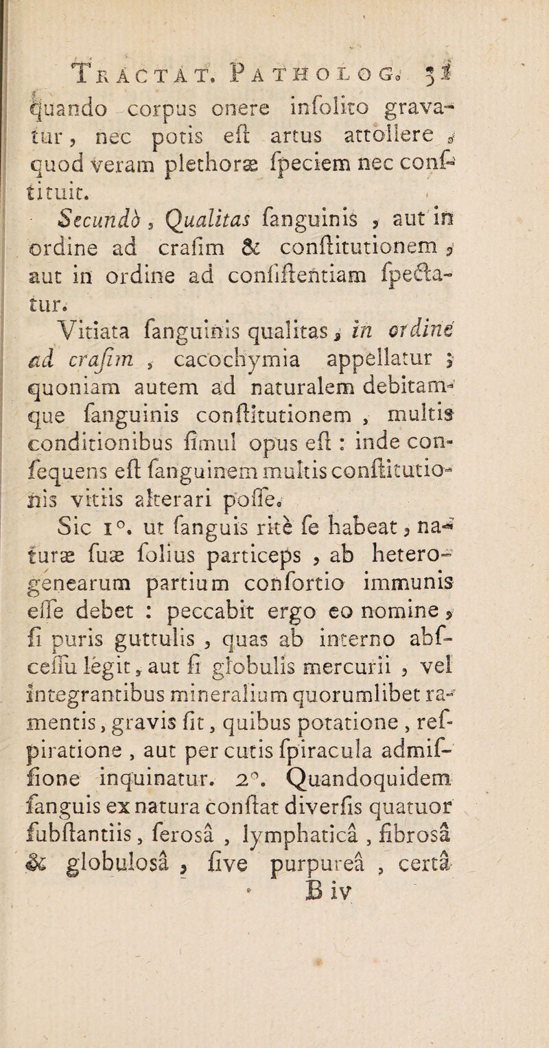quando corpus onere infolito grava¬ tur , nec potis eft artus attollere 4 quod veram plethors fpeciem nec conf¬ li tuit. Secundb , Qualitas fanguinis 5 aut in ordine ad crafim & conftitutionem aut in ordine ad confiltentiam fpecla- tur. Vitiata fanguinis qualitas 3 in ordine ad crafim , cacochymia appellatur j quoniam autem ad naturalem debitam- que fanguinis conftitutionem , multis conditionibus fimul opus eft : inde con- fequens eft fanguinem multis conftitutio- nis vitiis alterari pofle. Sic i°. ut fanguis rite fe habeat 3 na-* turae fuae folius particeps , ab hetero- genearum partium confortio immunis eife debet : peccabit ergo eo nomine , fi puris guttulis 5 quas ab interno abf- ceiTu legit, aut fi globulis mercurii 3 vel integrantibus mineralium quorumlibet ra¬ mentis , gravis fit, quibus potatione , refi piratione , aut per cutis fpiracula admif- fione inquinatur. 2°. Quandoquidem, fanguis ex natura conftat diverfis quatuor fiubftantiis, ferosa , lymphatica , fibrosa Sc globulosa 3 five purpurea , certa B iv