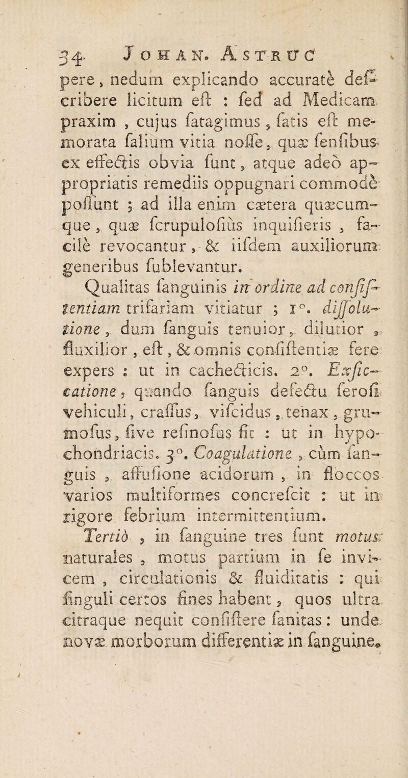 pere, nedum explicando accurate def- cribere licitum eft : fed ad Medicam praxim , cujus fatagimus . fatis eft me¬ morata falium vitia nolle* quae fenfibus ex effesftis obvia fune 5 atque adeo ap- propriatis remediis oppugnari commode poliunt ; ad illa enim caetera quascum¬ que , qus fcrupulofius inquifieris 3 fa¬ cile revocantur , & iifdem auxiliorum generibus fublevantur. Qualitas fanguinis in ordine ad conjij~ tentiam trifariam vitiatur ; i°. dijjolu~ iione , dum fanguis tenuior, dilutior 3 fluxilior , eft , & omnis confidentis fere expers i ut in cachedHcis. 2°. Exjicr¬ eatione 5 quando fanguis defe&u fero (i vehiculi, craffuss vifeidus s,tenax s gru- inofiis3live relmofus fit ; ut in hypo¬ chondriacis. 3°. Coagulatione * cum fan¬ guis 3 affufione acidorum , in floccos varios multiformes concrefcit : ut in rigore febrium intermittentium. Tertio 5 in fanguine tres funt motus-: naturales 9 motus partium in fe invi¬ cem , circulationis & funditatis ; qui Unguli certos lines habent , quos ultra citraque nequit confiftere fanitas: unde novs morborum differentia in fanguine*