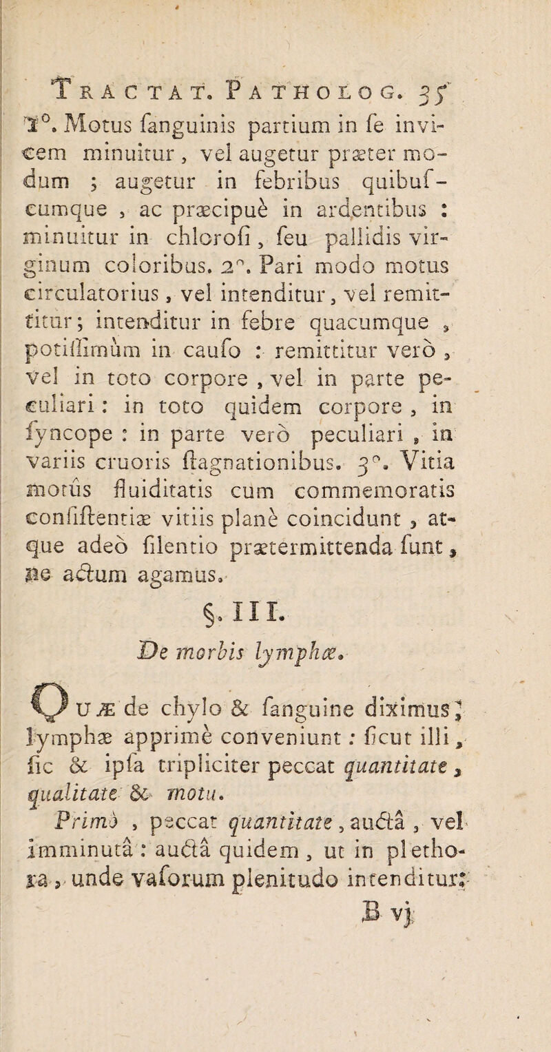 Motus fanguinis partium in fe invi¬ cem minuitur , vel augetur pi ster mo¬ dum ; augetur in febribus quibuf- cumque , ac praecipue in ardentibus : minuitur in chlorofi , feu pallidis vir¬ ginum coloribus. 2\ Pari modo motus circulatorius, vel intenditur, vel remit¬ titur; intenditur in febre quacumque , potillimum in caufo : remittitur vero 5 vel in toto corpore , vel in parte pe¬ culiari : in toto quidem corpore , in fyncope : in parte vero peculiari , in variis cruoris flagnationibus. 30. Vitia motus fluiditatis cum commemoratis confidentiae vitiis plane coincidunt 3 at¬ que adeo filentio praetermittenda lunt, no a dum agamus. §0 III. De morbis lymphae» ()u^ de chylo & fanguine diximus^ lymphae apprime conveniunt: hcut illi s fic & ipla tripliciter peccat quantitate 3 qualitate &■ motu. Primo , peccat quantitate, auda , vel Imminuta: a uda quidem, ut in pletho- ra j unde vaforum plenitudo intenditur