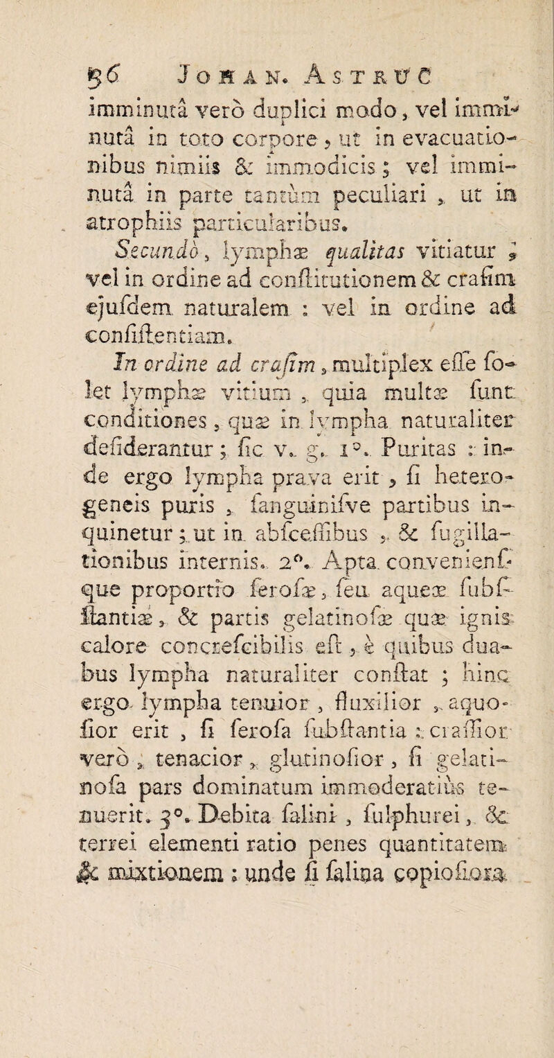 Imminuta vero duplici modo, vel immi' A • * nuta in toto corpore ? ut in evacuatio¬ nibus nimiis 8c immodicis; vel Immi¬ nuta in parte tantum peculiari ut m strophiis particularibus. Secundo, lymphas qualitas vitiatur l vel in ordine ad coniHmtionem & crafini ejufdem naturalem : vel in ordine ad confidentiam. In ordine ad crafim, multiplex efle fo- let lymphs vitium quia multas funt conditiones, quae in. lympha naturaliter defiderantur; fic v«, g,. i5* Puritas : in¬ de ergo lympha prava erit * fi h et ero» geneis puris , fanguinifve partibus in¬ quinetur ;,ut in. abfce.ffibus .. & fugilla- tionibus internis. 2°. Apta, convenienC- que proportio fer oli, feu. aqueae fubf- llantias, & partis gelatinofe qua? ignis calore concrefcibilis efc , k quibus dua¬ bus lympha naturaliter conflat ; hinc ergo, lympha tenuior , fluxilior , aquo» fior erit , fi ferofa fubflantia t ciaflior vero ; tenacior, glutinofior , fi gelati- nofa pars dominatum immoderatius te¬ nuerit * j0* Debita falini , fulphurei, 3c terrei elementi ratio penes quantitatem £k mixtionem; unde fi falina gopiofiom