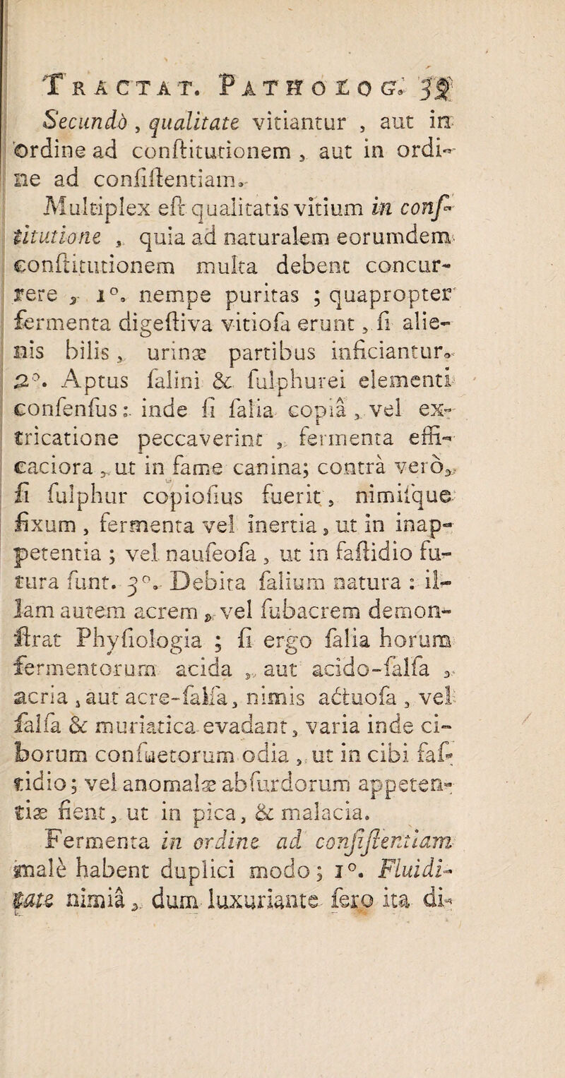 Secundd, qualitate vitiantur , aut in 'ordine ad conftitutionem , aut in ordi¬ ne ad confidentiam» Multiplex eft qualitatis vitium in conf* iitutione , quia ad naturalem eorumdem €onftitutionem multa debent concur¬ rere y i°. nempe puritas ; quapropter fermenta digefliva vitiofa erunt 5 fi alie¬ nis bilis s urins partibus inficiantur» 2°. Aptus falini & fulphurei elementi confenfusinde li lalla copia , vel ex« tricatione peccaverint , fermenta edi- caciora ,, ut in fame canina; contra vero* fi fulphur copiofius fuerit, nimifque fixum , fermenta vel inertia, ut in inap- petentia ; vel naufeofa , ut in fadidio lu¬ tura funt. 3°, Debita (alium natura : il¬ lam autem acrem * vel fubacrem demon- Urat Phyfiologia ; (i ergo falia horum fe rmentorum acida ,, aut acido-falfa * acria , aut acre-falia3 nimis adtuofa s vel falia & muriatica evadant, varia inde ci¬ borum confuetorum odia ,.ut in cibi faf* ridio; vel anomals abfurdorum appeten¬ tis fient, ut in pica, & malacia. Fermenta in ordine ad conjiJIentiam snale habent duplici modo; i°. FLuidi- tau nimia * dum luxuriante fero ita db