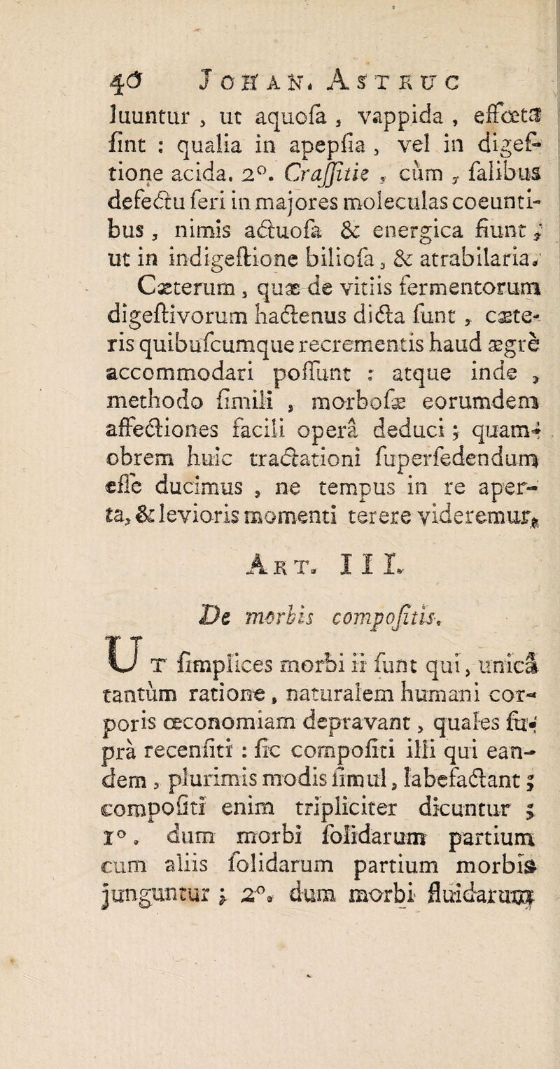 luuntur 3 ut aquofa , vappida , eiFcet^ fint : qualia in apepfia 3 vel in digef* tione acida, 2°. CraJJitie 9 cum , falibus defebtu feri in majores moleculas coeunti¬ bus , nimis adhiofa Sc energica fiunt * ut in indige flione biliofa 3 & atrabilaria* Cxterum 3 quas de vitiis fermentorum digeflivorum hadlenus dida funt, cete¬ ris quibufcumque recrementis haud asgre accommodari pofTunt : atque inde 3 methodo fimili , morbofs eorumdem affediones facili opera deduci; quam* obrem huic tradationi fuperfedendum cffe ducimus , ne tempus in re aper¬ ta, & levioris momenti terere videremur* A RT. II I, De m-orbts compojitis, U T fimpiices morbi ii funt qui} unica tantum ratione, naturalem humani cor¬ poris oeconomiam depravant 3 quales fti« pra receniiti : fle compoflti ilii qui ean¬ dem , plurimis modis iimul, labefadant; compoOti enim tripliciter dicuntur ; 1°, dum morbi folidarum partium cum aliis iolidarum partium morbis junguntur : dum morbi- fluidarum