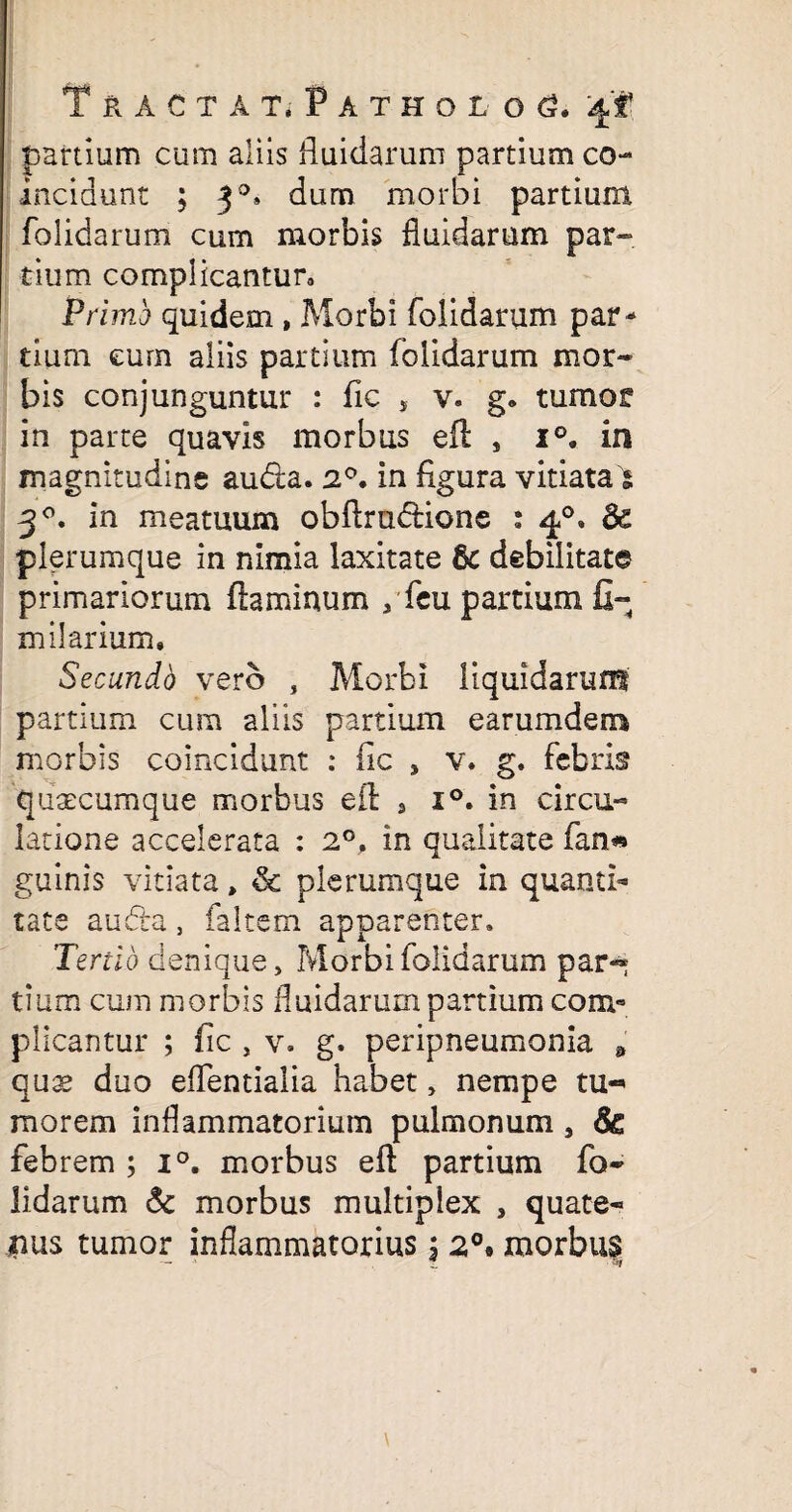 Tracta t*Patholg <3. 4'f partium cum aliis fluidarum partium co- incidunt ; 30» dum morbi partium folidarum cum morbis fluidarum par¬ tium complicantur» Primo quidem , Morbi folidarum par¬ tium cum aliis partium folidarum mor¬ bis conjunguntur : fic , v. g» tumor in parte quavis morbus eft , i°. in magnitudine audla. 20. in flgura vitiata 5 30. in meatuum obflrudione : 40, & plerumque in nimia laxitate & debilitate primariorum flaminum /feu partium fi¬ ni ilarium. Secundb vero , Morbi liquidarum partium cum aliis partium earumdem morbis coincidunt : fic , v. g. febris qusecumque morbus eft , i°. in circu¬ latione accelerata : 2°, in qualitate fan» guinis vitiata„ & plerumque in quanti¬ tate audta, faltem apparenter. Tertio denique, Morbi folidarum par« tium cum morbis fluidarum partium com¬ plicantur ; fic , v. g. peripneumonia * quse duo eflentialia habet, nempe tu-* morem inflammatorium pulmonum, $& febrem ; i°. morbus eft partium fo¬ lidarum & morbus multiplex , quate¬