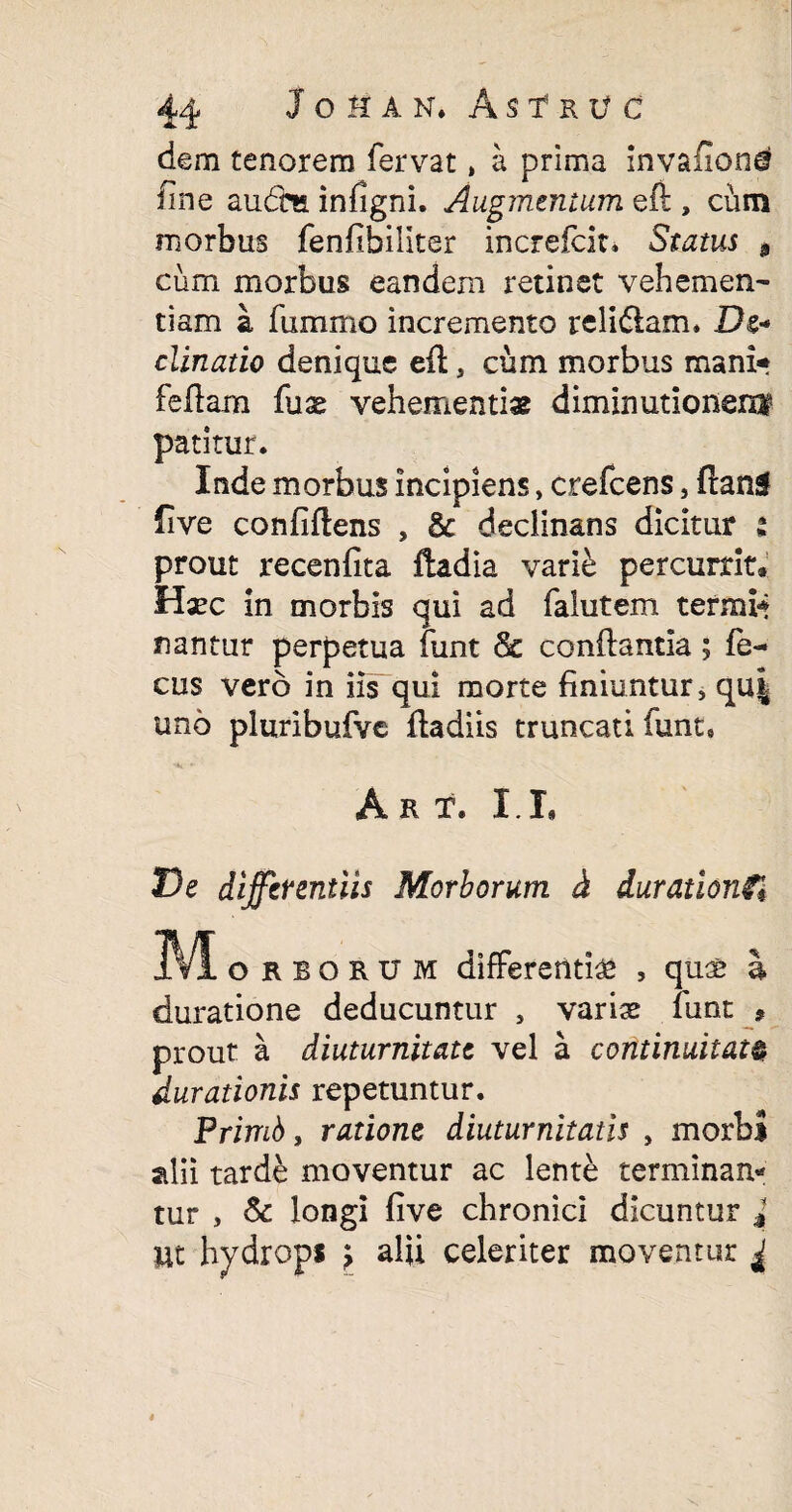44 JoHAN. AsfRV c dem tenorem fervat, a prima invafione? fine aucm infigni. Augmentum, eft , cum morbus fenfibiliter increfcit. Status , cum morbus eandem retinet vehemen¬ tiam a fummo incremento reli&am* De- clinatio denique eft a cum morbus mani* feftam fuse vehementias diminutionerxi patitur. Inde morbus incipiens, crefcens, ftang five confiftens , & declinans dicitur t prout recenfita ftadia varie percurrit» Hxc in morbis qui ad falutem termi* nantur perpetua funt & conftantia ; fo¬ cus vero in iis qui morte finiuntur» qu| uno pluribufve ftadiis truncati iunt* A R T. I L De differentiis Morborum & durationft IVI orborum differentias , quae I duratione deducuntur 5 varis funt * prout a diuturnitate vel a continuitate durationis repetuntur. Primb, ratione diuturnitatis , morbi alii tarde moventur ac lente terminan¬ tur , & longi five chronici dicuntur J Ut hydrops > alii celeriter moventur ±