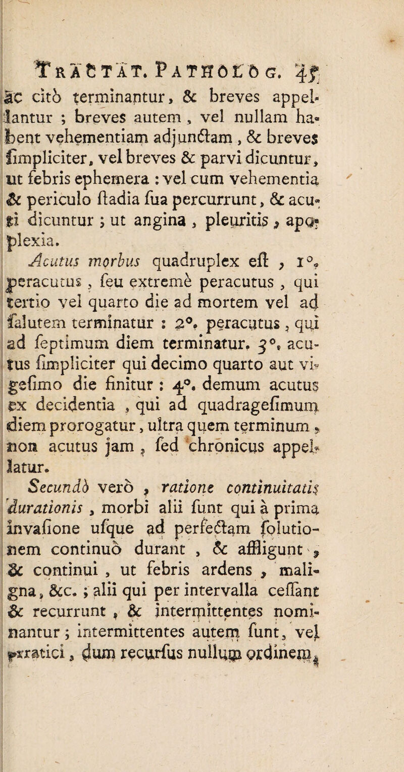 Tractat. Pathoec g. 4? ac citb terminantur, & breves appel- lantur ; breves autem , vel nullam ha¬ bent vehementiam adjun&am , & breves fimpliciter, vel breves & parvi dicuntur, ut febris ephemera : vel cum vehementia & periculo ftadia fua percurrunt, & acu- ti dicuntur ; ut angina , pleuritis , apo? plexia. Acutus morbus quadruplex eft > i°. peracutus , feu extreme peracutus , qui tertio vel quarto die ad mortem vel ad falutem terminatur : 2°. peracutus , qui ad feptimum diem terminatur, 30, acu¬ tus (Impliciter qui decimo quarto aut vi- gefimo die finitur : 40. demum acutus ex decidentia , qui ad quadragefimum diem prorogatur, ultra quem terminum * non acutus jam ? fed chronicus appeh latur. Secundb vero , ratione continuitatk duradonis , morbi alii funt qui a prima invafione ufque ad perferam folutio- nem continuo durant , & affligunt ? dc continui , ut febris ardens , mali¬ gna, 5cc. ; alii qui per intervalla ceflant & recurrunt , & intermittentes nomi¬ nantur; intermittentes autem funt, vej.