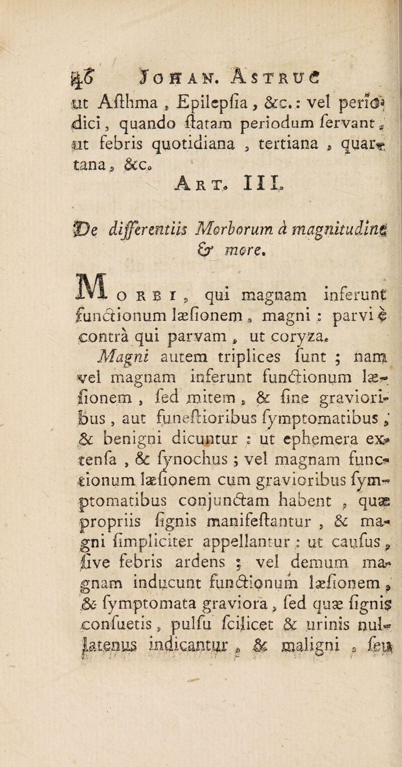 I Josak, Astrue iit Aflhma * Epilepfia, &c.: vel peri(3* dici 3 quando flatam periodum fervant« ■ut febris quotidiana 5 tertiana , quar« tanas <kc> A Fv To I I Io De differentiis Morborum d magnitudine Sr more. M o K E i a qui magnam inferunt functionum l^fionem , magni: parvi € contra qui parvam s ut coryza* Magni autem triplices lunt ; nam vel magnam inferunt funCtionum \x~> ■fionem } fed mitem , & fine graviori* Bus} aut funeftioribus fymptomatibus $c benigni dicuntur : ut cphemera ex* tenfa , & fynochus ; vel magnam fiino* donum lenonem cum gravioribus fym-* ptomatibus conjunctam habent , qu^ propriis {ignis manifeftantur , & rna« gni (impliciter appellantur : u-t caufus a live febris ardens ; vel demum ma* gnam inducunt funCtionum laefionetn » .&■ fymptomata graviora, fed quas (ignis confuetis s pulfu fcilicet & urinis nul« ktenp indicantur @ U maligni s fen