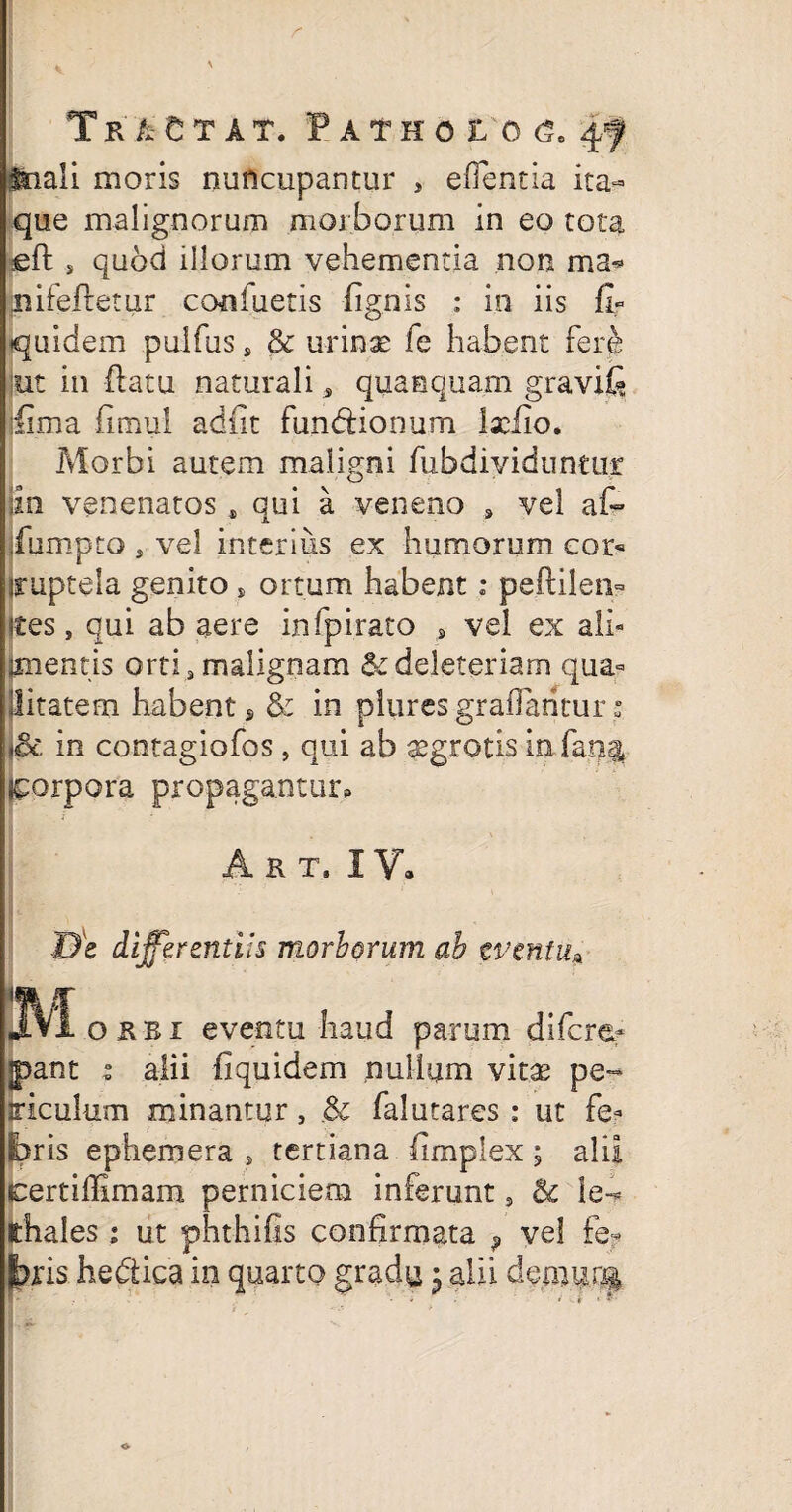 Tr^Gtat. P atho t o <5. 4f fnali moris nuncupantur , efientia ita¬ que malignorum morborum in eo tota eft , quod illorum vehementia non ma* nitefietur confuetis lignis : in iis fi- quidem pulfus s & urinae fe habent fere 'iit in flatu naturali* quaaquam gravifi jfima fimul adiit fimddonum Ixiio. Morbi autem maligni fubdiyiduntur jin venenatos , qui a veneno , vel af- jfumpto 5 vel interius ex humorum cor« iruptela genito, ortum habent: peftilen- ftes, qui ab aere infpirato , vel ex ali- jmentis orti, malignam &deleteriam qua- Uitatem habent s & in plures-graflantur: in contagiofos, qui ab aegrotis in fan$ corpora propagantur, Akt, IV, ■De differentiis morborum ab eventu* Mokb i eventu haud parum difcref pant i alii fi quidem nullum vitae pe- siculum minantur, & falutares : ut fe¬ bris ephemera s tertiana fimplex ; alii certiffimam perniciem inferunt, & ie~* fthales i ut phthifis confirmata ? vel fe¬ bris hedlica in quarto gradu * alii demurg