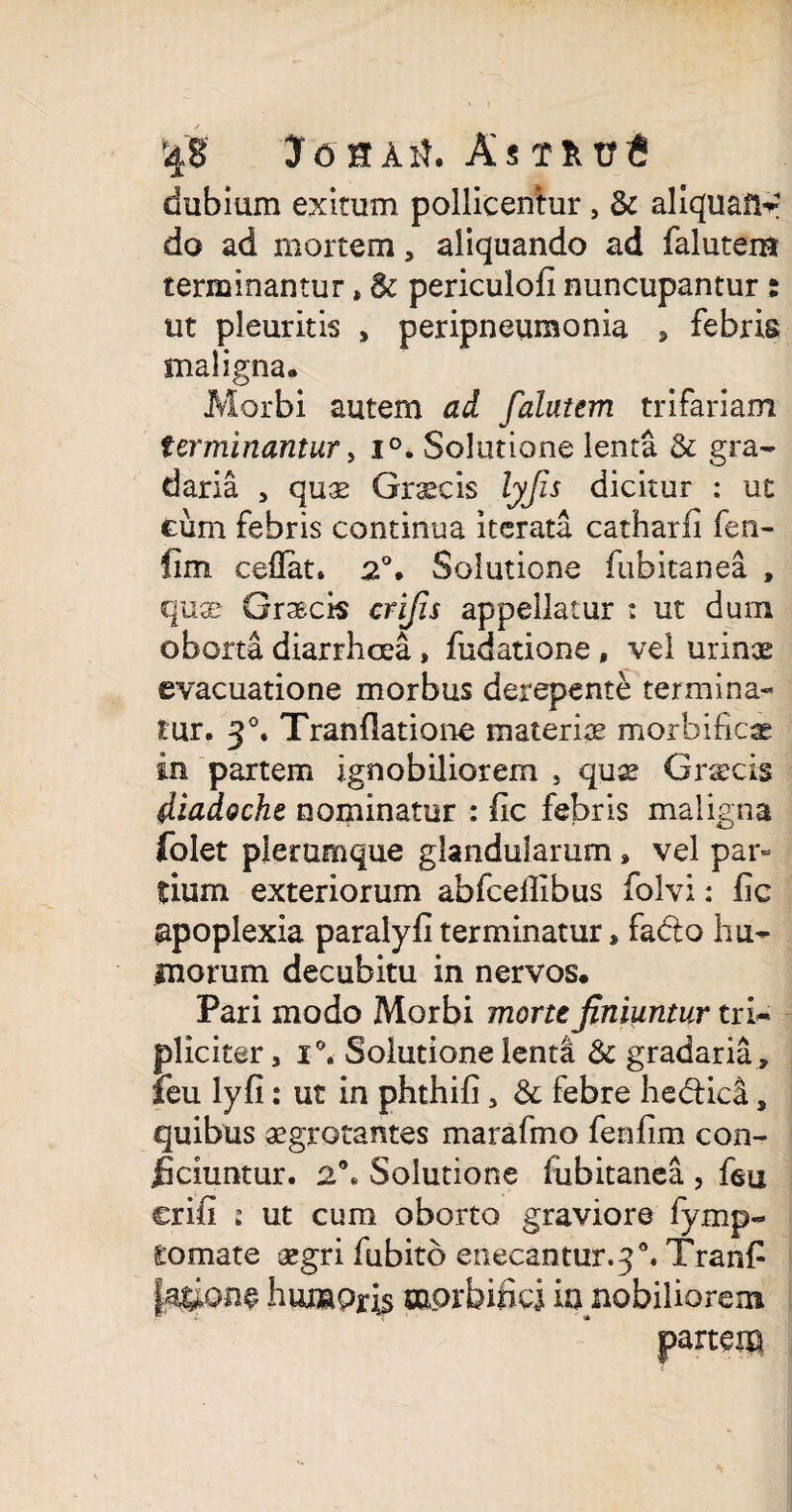 5j8' JtfHAtf. Amtr6 dubium exitum pollicentur , & aliquafir do ad mortem, aliquando ad falutem terminantur»6c periculofi nuncupantur s ut pleuritis , peripneumonia , febris maligna. Morbi autem ad falutem trifariam terminantur > i°. Solutione lenta & gra¬ daria , quae Graecis lyfis dicitur : ut cum febris continua iterata catharfi fen- fim ceflat» 2°. Solutione fubitanea » qu® Grasck crifis appellatur : ut dum oborta diarrhoea, fudatione, vel urinae evacuatione morbus derepente termina¬ tur. 3°. Tranflatione materiae morbificae in partem ignobiliorem , quse Graecis diadocht nominatur : fic febris maligna folet plerumque glandularum, vel par¬ tium exteriorum abfcellibus folvi: fic apoplexia paralyfiterminatur, fadto hu¬ morum decubitu in nervos. Pari modo Morbi morte finiuntur tri¬ pliciter, i°. Solutione lenti & gradaria , teu lyfi: ut in phthifi, & febre he&ica, quibus aegrotantes marafmo fenfim con¬ ficiuntur. 2\ Solutione fubitanea , feu crifi s ut cum oborto graviore fymp- tornate aegri fubito enecantur. 3 Tranfi Jaiione humoris mprbifici ia nobiliorem partem