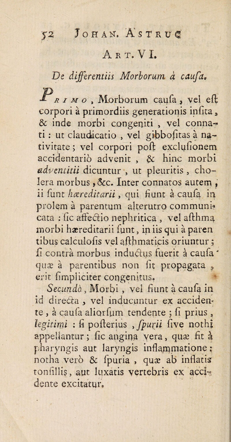 Art.V I. De differentiis Morborum d caufa9 rimo , Morborum caufa > vei eft corpori a primordiis generationis infita2 8c inde morbi congeniti , vel conna- ti : ut claudicatio , vei gibbofitas a na¬ tivitate ; vel corpori poft exclufionem accidentarib advenit , fc hinc morbi advendtii dicuntur , ut pleuritis , cho¬ lera morbus ,&c. Inter connatos autem , ii funt hereditarii, qui fiunt a caufa in prolem a parentum alterutro communi? cata ; fic affedio nephritica , vel afthmg morbi haereditarii funt, in iis qui a paren tibus calculofis vel afthmaticis oriuntur; fi contra morbus indubius fuerit a caufa quae a parentibus non iit propagata ? erit fimpliciter congenitus» Secundo , Morbi , vel fiunt a caufa in id diredta 2 vel inducuntur ex accideiv te 5 a caufa aliorfum tendente ; fi prius , legitimi • fi pofterius ffpurii five nothi appellantur; fic angina vera, quae fit a pharyngis aut laryngis inflammatione; notha vero & fpuria , quae ab inflatis tonfillis, aut luxatis vertebris ex acci¬ dente excitatur,
