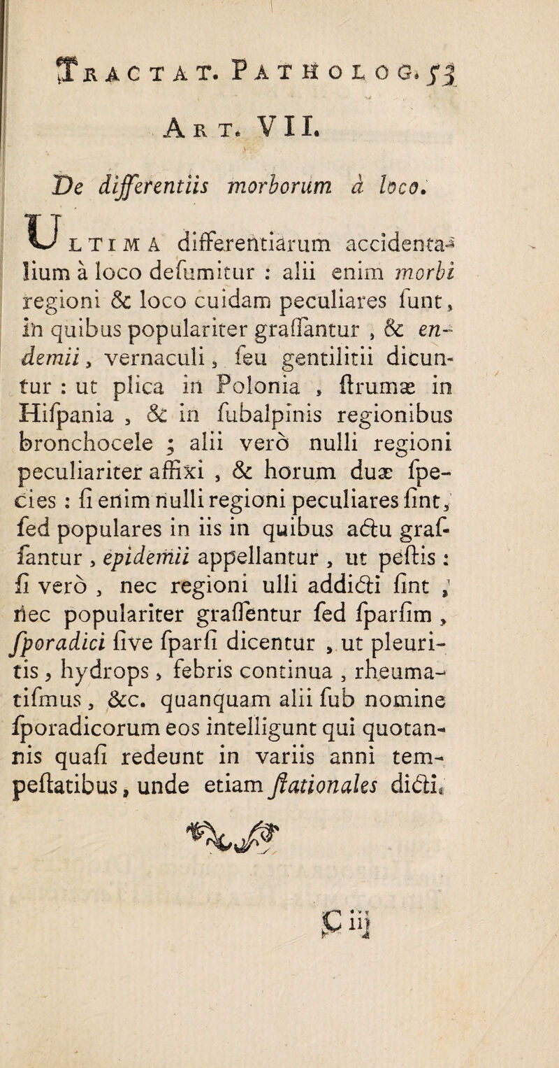 ?T R AC T A T. PATHOLOS.fj , * * - -v - 4 - . A R T. VII. De differentiis morborum d hco, U ltima differentiarum accidenta-^' lium a loco defumitur : alii enim morbi regioni Sc loco cuidam peculiares lunt > in quibus populariter graffantur , & en- demii, vernaculi 3 feu gentilitii dicun¬ tur : ut plica in Polonia , ftruma^ in Hifpania 5 Sc in fubalpinis regionibus bronchocele ; alii vero nulli regioni peculiariter affixi , Sc horum dux fpe- cies : fi enim nulli regioni peculiares fint, fed populares in iis in quibus adu graf- fiantur , epidemii appellantur , ut peftis: fi vero , nec regioni ulli addidi fint , liec populariter graffentur fed Iparfim , fporadici five fparfi dicentur , ut pleuri¬ tis > hydrops > febris continua , rheuma- tifmus, &c. quanquam alii fub nomine fporadicorum eos intelligunt qui quotan* nis quafi redeunt in variis anni tem- peftatibus, unde etiam Jfationaks didi.