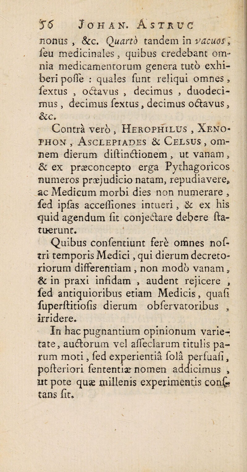 nonus , &c. Quarto tandem in vacuos ] feu medicinales, quibas credebant om¬ nia medicamentorum genera tuto exhi¬ beri pofle : quales funt reliqui omnes, fextus , odavus , decimus , duodeci¬ mus , decimus fextus, decimus oclavus, Scc. Contra vero , Herophilus , Xeno¬ phon Asclepiades & Celsus , om¬ nem dierum diilindionem , ut vanam , & ex praeconcepto erga Pythagoricos numeros praejudicio natam, repudiavere, ac Medicum morbi dies non numerare , fed ipfas accefliones intueri, & ex his quid agendum iit conjedare debere (la¬ tuerunt. Quibus confentiunt fere omnes nof- tri temporis Medici, qui dierum decreto¬ riorum differentiam , non modo vanam ? & in praxi infidam , audent rejicere , ied antiquioribus etiam Medicis, quafi fuperftitiofis dierum obfervatoribus 3 irridere. In hac pugnantium opinionum varier cate, audorum vel affeclarum titulis pa¬ rum moti, fed experientia fola perfuafi 3 pofleriori fententiae nomen addicimus > ut pote qu«e millenis experimentis confc tans fit.