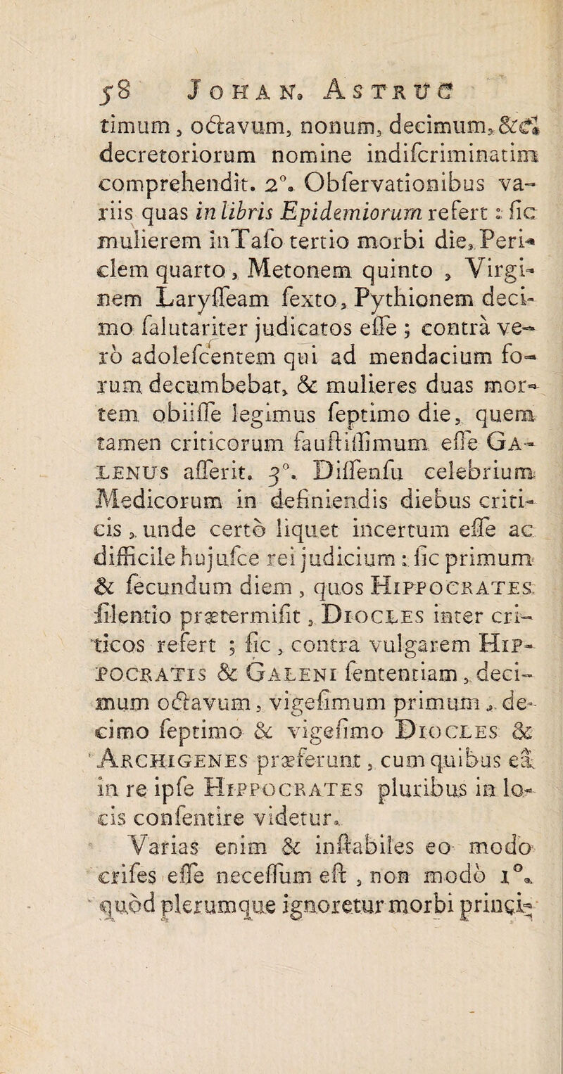 timum, odavum, nonum, decimum, decretoriorum nomine indifcriminatirrs comprehendit. 2°. Obfervationibus va¬ riis quas in libris Epidemiorum refert: fic mulierem inTafo tertio morbi die,.Peri* clem quarto, Metonem quinto , Virgi¬ nem Laryffeam fexto, Pythionem deci¬ mo falutariter judicatos effe ; contra ve¬ xo adoiefcentem qui ad mendacium fo¬ rum. decumbebat, & mulieres duas mor¬ tem obiifle legimus feptimo die, quem tamen criticorum fauftiilimum effie Ga¬ lenus afferit. 30. DifTenfu celebrium Medicorum in definiendis diebus criti¬ cis , unde certo liquet incertum effie ac difficile hujufce rei judicium ; fic primum & fecundum diem , quos Hippocrates. filent io praetermifit, Diocues inter cri¬ ticos refert ; fic , contra vulgarem Hip¬ pocratis & Galeni fententiam , deci¬ mum odavum, vigefimum primum de¬ cimo feptimo & vigefimo Diocles & ' Archigenes praeferunt, cum quibus eu in re ipfe Hippocrates pluribus in lo¬ cis confentire videtur*. Varias enim & inhabiles eo modo crifes effie neceffium eft , non modo i°a quod plerumque ignoretur morbi pringi^