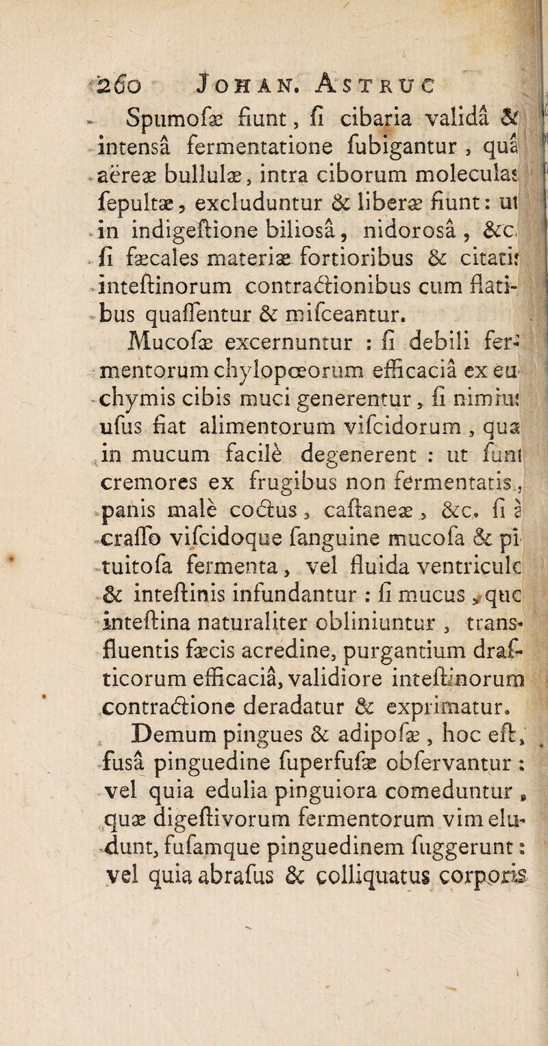 Spumofe fiunt, fi cibaria valida & 1 intensa fermentatione fubigantur , qua 1 aereae bullula, intra ciborum moleculas f fepultae, excluduntur 6c liberae fiunt: ut in indigeftione biliosa, nidorosa , &c, fi fecales materiae fortioribus & citati: inteftinorum contradlionibus cum Rati¬ bus quaffentur & mifceantur. Mucofe excernuntur : fi debili fer¬ mentorum chylopceorum efficacia ex eu chymis cibis muci generentur , fi nimrui ufus fiat alimentorum vifcidorum , qua in mucum facile degenerent : ut funi cremores ex frugibus non fermentatis , panis male co&us, caftaneae > &c.. fi 2 crafto vijfcidoque fanguine mucofa & pi tuitofa fermenta, vel Ruida ventricule 3c inteftinis infundantur : fi mucus y quc inteftina naturaliter obliniuntur , trans¬ fluentis fecis acredine, purgantium draf- ticorum efficacia, validiore inteftinorum contra&ione deradatur & exprimatur* Demum pingues & adipofe , hoc eft, fusa pinguedine fuperfufe obfervantur : vel quia edulia pinguiora comeduntur B quae digeftivorum fermentorum vim elu¬ dunt, fufamque pinguedinem fuggerunt: vel quia abrafus & colliquatus corporis
