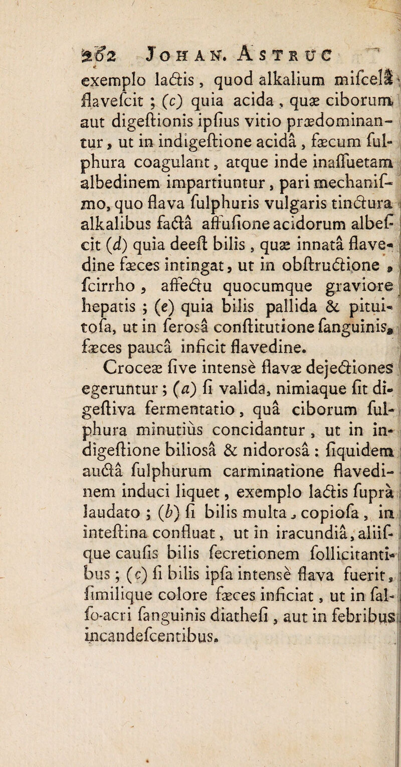 exemplo ladis, quod alkalium mifcell' flavefcit ; (c) quia acida , quae ciborum aut digeftionis ipfius vitio pr3sdominan- tur, ut in indigeftione acida , faecum fui- phura coagulant, atque inde inaffuetam albedinem impartiuntur , pari mechanif- mo, quo flava fulphuris vulgaris tindura alkalibus fatfta affufione acidorum albef j cit (d) quia deeft bilis , quae innata flave- dine feces intingat , ut in obftru&ione » fcirrho, affe&u quocumque graviore hepatis ; (e) quia bilis pallida &. pitui- tofa, ut in ferosa conftitutione fanguinis* feces pauca inficit flavedine. Croceas five intense flavae dejedHones egeruntur; (a) fi valida, nimiaque fit di- geftiva fermentatio, qua ciborum ful- phura minutius concidantur , ut in in¬ digeftione biliosa & nidorosa : fiquidem au&a fulphurum carminatione flavedi- nem induci liquet, exemplo la<5tis fupra laudato ; (ti) fi bilis multacopiofa , in inteftina confluat, ut in iracundia, aliif- que caulis bilis fecretionem follicitanti- bus ; (c) fi bilis ipfa intense flava fuerit 3 ; fimilique colore feces inficiat, ut in fal-1 fo-acri fanguinis diathefi , aut in febribus. incandefcentibus.