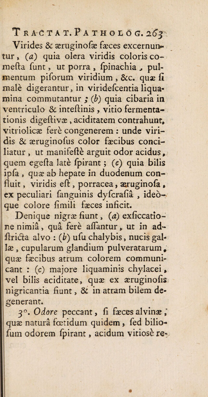Virides & aeruginofe faeces excernun¬ tur , (a) quia olera viridis coloris co¬ me fla funt, ut porra , fpinachia pul¬ mentum piforum viridium , &c. quae fi male digerantur, in viridefcentia liqua¬ mina commutantur ; (b) quia cibaria in ventriculo & inteftinis , vitio fermenta- tionis digeflivae , aciditatem contrahunt, vitriolicae fere congenerem : unde viri¬ dis & seruginofus color faecibus conci¬ liatur , ut manifefte arguit odor acidus, quem egefta late fpirant; (c) quia bilis ipfa , quae ab hepate in duodenum con¬ fluit , viridis eft, porracea, aeruginofa , ex peculiari fanguinis dyfcrafia , ideo- que colore fimili faeces inficit. Denique nigrae fiunt, (a) exficcatio- ne nimia, qua fere affantur, ut in ad- ftricla alvo : (b) ufu chalybis, nucis gal¬ lae , cupularum glandium pulveratarum, quae faecibus atrum colorem communi¬ cant : (c) majore liquaminis chylacei, vel bilis aciditate, quae ex aeruginofis nigricantia fiunt, & in atram bilem de¬ generant. 30. Odore peccant, fi faeces alvinae quae natura foetidum quidem , fed bilio- fum odorem fpirant, acidum vitiosb re-