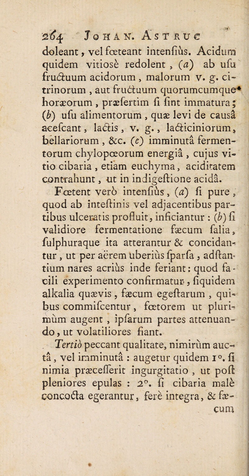 doleant, vel foeteant intenfius. Acidum quidem vitiose redolent , (a) ab ufu fruduum acidorum , malorum v. g. ci- trinorum , aut fruduum quorumcumque* horaeorum , praefertim fi fint immatura; (b) ufu alimentorum , quae levi de causa acefcant, ladis, v. g., ladiciniorum, bellariorum , &c. (e) imminuta fermen¬ torum chylopceorum energia , cujus vi« tio cibaria , etiam euchyma, aciditatem contrahunt, ut in indigeftione acida. Foetent vero intenfius, (a) fi pure, quod ab inteftinis vel adjacentibus par¬ tibus ulceratis profluit, inficiantur : (b) fi validiore fermentatione fecum falia, fulphuraque ita atterantur & concidam tur , ut per aerem uberius fparfa , adftan- tium nares acrius inde feriant: quod fa¬ cili experimento confirmatur, fiquidem alkalia quavis, fecum egeftarum , qui« bus commifcentur, fcetorem ut pluri¬ mum augent , ipfarum partes attenuan¬ do , ut volatiliores fiant. Tertio peccant qualitate, nimirum auc¬ ta , vel imminuta : augetur quidem i°. fi nimia praeceflerit ingurgitatio , ut poli pleniores epulas : 2°. fi cibaria male concoda egerantur, fere integra, & fe¬ cum