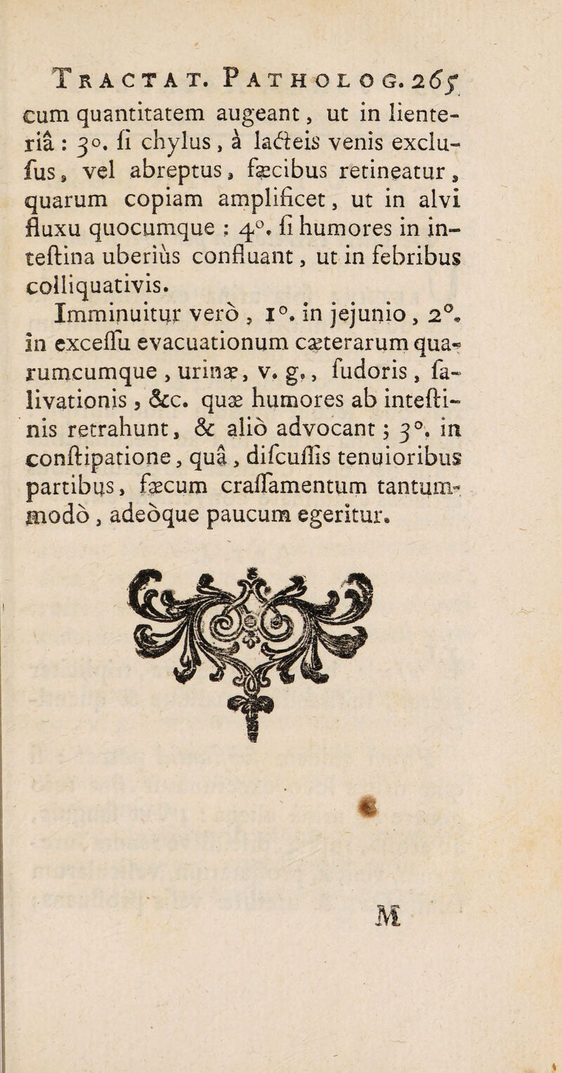 cum quantitatem augeant, ut in liente¬ ria : 30. fi chylus, a la&eis venis exclu- fus, vel abreptus, fecibus retineatur s quarum copiam amplificet, ut in alvi fluxu quocumque : 40. fi humores in in- teftina uberius confluant, ut in febribus colliquativis. Imminuitur vero , i°. in jejunio , 2°« In excelfu evacuationum ceterarum qua« rumcumque , urinae, v. g,, fudoris, fa~ livationis , &c. quae humores ab intefti- nis retrahunt, & alio advocant; 30. in conftipatione, qua, difculfis tenuioribus partibus, fecum craffamentum tantum-. Hiodb, adeoque paucum egeritur.