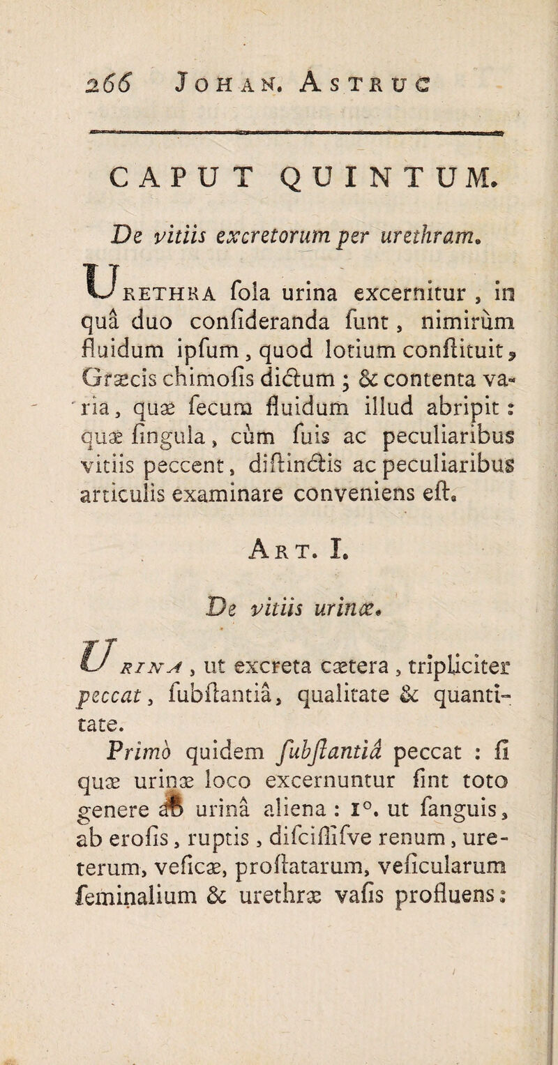 CAPUT QUINTUM. De vitiis excretorum per urethram. V-Jrethka foia urina excernitur , in qua duo confideranda funt, nimirum fluidum ipfum,quod lotium conftituit* Grscis chimofis didlum ; & contenta va¬ ria, quae fecum fluidum illud abripit: quae fingula, cum fuis ac peculiaribus vitiis peccent, diftinclis ac peculiaribus articulis examinare conveniens eft, Art. I. De vitiis urinae* & rtNsf, ut excreta cetera , tripliciter peccat, fubflantia, qualitate & quanti¬ tate. Primo quidem fubflantia peccat : fi quae urinae loco excernuntur fint toto genere & urina aliena : i°, ut fanguis, ab erofis, ruptis , difcifiifve renum, ure¬ terum, veficae, proflatarum, veficularum feminalium & urethrae vafis profluens: