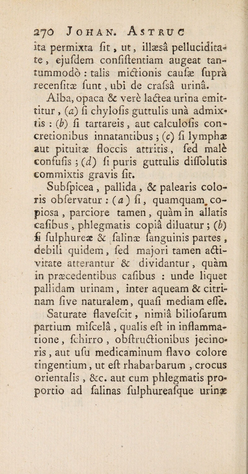 Ita permixta fit * ut , illaesa peliucidita- te 5 ejufdem confiftentiam augeat tan¬ tummodo : talis midlionis caufae fupra recenfitae funt, ubi de crafsa urina. Alba, opaca & vere lactea urina emit¬ titur , (a) fi chylofis guttulis una admix¬ tis : (b) fi tartareis, aut calculofis con¬ cretionibus innatantibus$ (c) fi lymphas aut pituitae floccis attritis, fed male eonfufis ; (d) fi puris guttulis difibiutis commixtis gravis fit. Subfpicea , pallida 3 & palearis colo- ris obfervatur : (a) fi, quamquam,co¬ piosa 3 parciore tamen 3 quam in allatis cafibus 3 phlegmatis copia diluatur ; (b) £ fiifphureae & falinae fanguinis partes , debili quidem, fed majori tamen a&i- vitate atterantur & dividantur, quam in praecedentibus cafibus : unde liquet pallidam urinam , inter aqueam & citri» nam fi ve naturalem, quafi mediam efie. Saturate flavefcit, nimia biliofarum partium mifcela , qualis efl: in inflamma¬ tione , fchirro , obftru&ionibus jecino- ris, aut ufu medicaminum flavo colore tingentium, ut efl: rhabarbarum , crocus orientalis, &c. aut cum phlegmatis pro¬ portio ad falinas fulphureafque urinse