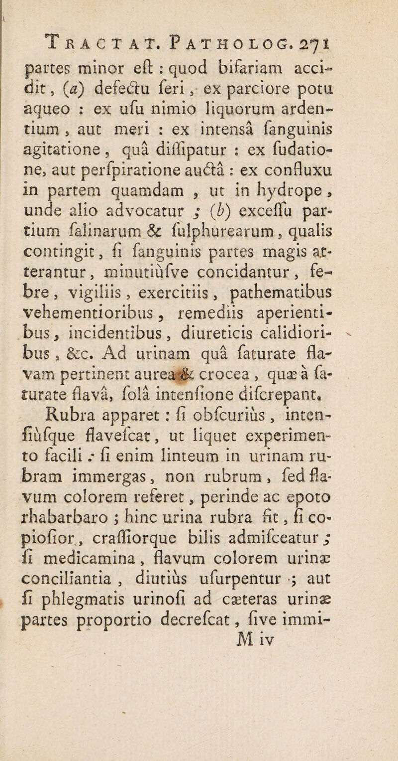 partes minor efb : quod bifariam acci¬ dit , (<z) defedu feri, ex parciore potu aqueo : ex ufu nimio liquorum arden¬ tium , aut meri : ex intensa fanguinis agitatione , qua difllpatur : ex fu datio¬ ne, aut perfpiratione auda : ex confluxu in partem quamdam , ut in hydrope , unde alio advocatur ; (b) exceflu par¬ tium falinarum & fulphurearum, qualis contingit, fi fanguinis partes magis at¬ terantur, minutiufve concidantur, fe¬ bre , vigiliis, exercitiis, pathematibus vehementioribus, remediis aperienti¬ bus * incidentibus, diureticis calidiori¬ bus , &c. Ad urinam qua faturate Ra¬ vam pertinent aureai& crocea , quae a fa¬ turate Rava, fola intenfione difcrepant. Rubra apparet: fi obfcurius, inten- fiufque flavefcat, ut liquet experimen- to facili .* fi enim linteum in urinam ru¬ bram immergas, non rubrum , fed Ra¬ vum colorem referet, perinde ac epoto rhabarbaro ; hinc urina rubra fit, fi co- piofior , crafliorque bilis admifceatur ; fi medicamina, flavum colorem urinae conciliantia , diutius ufurpentur ; aut fi phlegmatis urinofi ad eseteras urinae partes proportio decrefcat, five immi-