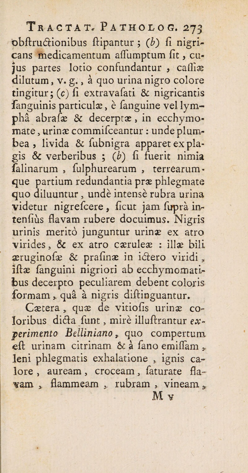 obftru&ionibus ftipantur ; (b) fi nigri¬ cans medicamentum affumptum fit, cu¬ jus partes lotio confundantur , cafliae dilutum, v. g., a quo urina nigro colore tingitur; (c) fi extravafati & nigricantis fanguinis particulae, e fanguine vel lym¬ pha abrafae & decerptae, in ecchymo- mate , urinae commifceantur : unde plum¬ bea , livida & fubnigra apparet ex pla¬ gis & verberibus ; (b) fi fuerit nimia falinarum , fulphurearum , terrearum* que partium redundantia prae phlegmate quo diluuntur , unde intense rubra urina videtur nigrefcere, ficut jam fupra in- tenfiiis flavam rubere docuimus. Nigris urinis merito junguntur urinae ex atro virides, & ex atro caeruleae ; illae bili aeruginofae & prafinae in idiero viridi, iftae fanguini nigriori ab ecchymomati- bus decerpto peculiarem debent coloris formam * qua a nigris diftinguantur. Caetera „ quae de vitiofis urin^ co¬ loribus dicla funt, mire illuftrantur ex¬ perimento Beiliniano r quo compertum <eft urinam citrinam bc a fano emiffam leni phlegmatis exhalatione , ignis ca¬ lore , auream, croceam, faturate fla¬ vam * flammeam 5 rubram 5. vineam ,