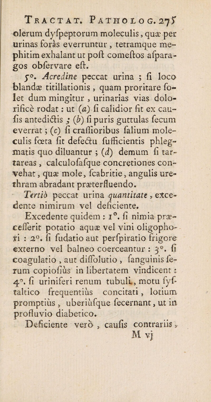 olerum dyfpeptorum moleculis, quae per urinas foras everruntur , tetramque me- phitim exhalant ut poft comeftos afpara- gos obfervare efh y°. Acredine peccat urina ; fi loco blandae titillationis , quam proritare fo- let dum mingitur , urinarias vias dolo- rifice rodat: ut (a) fi calidior fit ex cau- fis antedidlis ; (b) fi puris guttulas fecum everrat; (c) fi craflioribus falium mole¬ culis foeta fit defe&u fufficientis phleg¬ matis quo diluantur ; (d) demum fi tar- tareas, calculofafque concretiones con¬ vehat , quae mole, fcabritie, angulis ure¬ thram abradant praeterfluendo. Tertia peccat urina quantitate > exce¬ dente nimirum vel deficiente. Excedente quidem ; i°. fi nimia prae- ceflerit potatio aquae vel vini oligopho- n : 20, fi fudatio aut perfpiratio frigore externo vel balneo coerceantur : 30. fi coagulatio , aut diflbfu-tio , fanguinis fe¬ rum copiofius in libertatem vindicent 1 4°. fi uriniferi renum tubuli, motu fyf- taltico frequentius concitati, lotium promptius, uberiiifque fecernant, ut in profluvio diabetico. Deficiente vero , caufis contrariis r