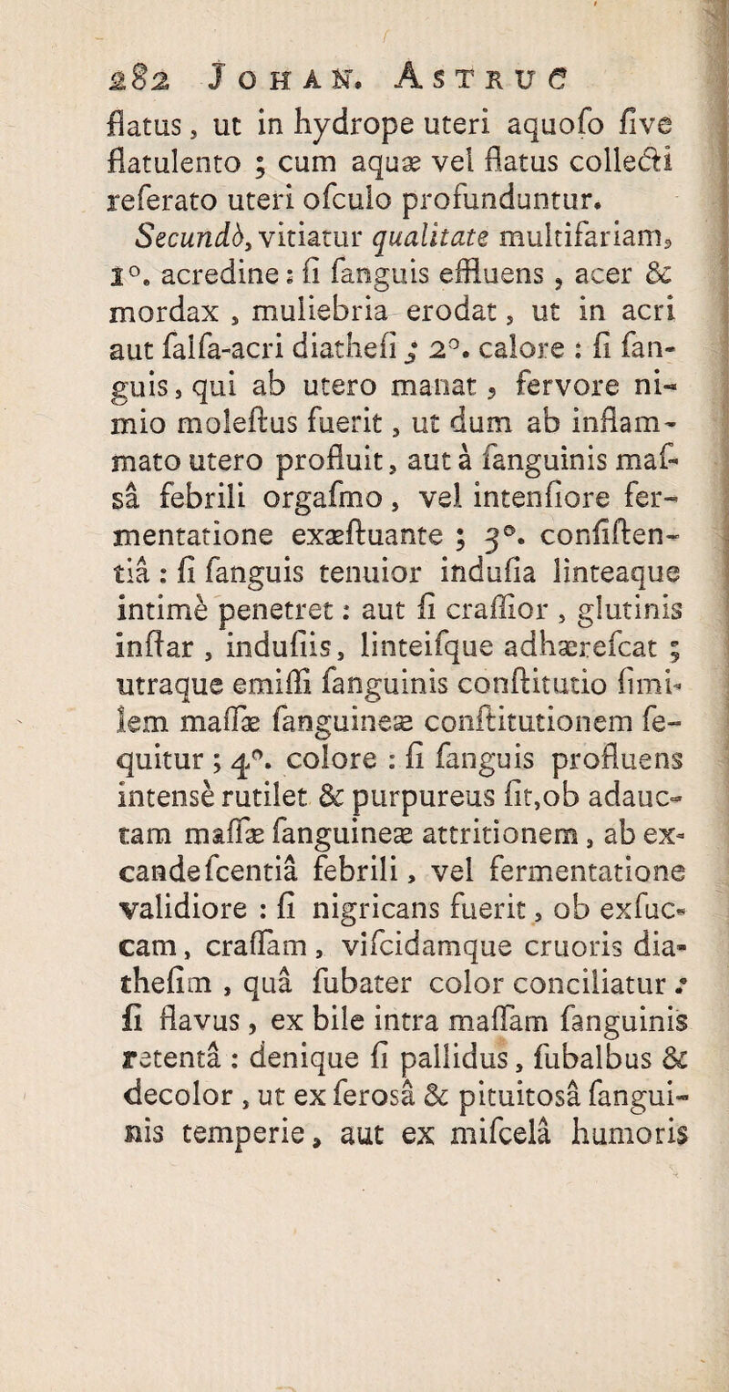f 282 JOHAH, AsTRUe flatus, ut in hydrope uteri aquofo five flatulento ; cum aquae vei flatus colle&I referato uteri ofculo profunduntur. Secundb, vitiatur qualitate multifariam* 1°. acredine: fi fanguis effluens , acer & mordax , muliebria erodat, ut in acri aut faifa-acri diathefi ; 2°. calore : fi fan¬ guis, qui ab utero manat 9 fervore ni¬ mio moleftus fuerit, ut dum ab inflam¬ mato utero profluit, aut a fanguinis m a fi¬ sa febrili orgafmo, vel intenfiore fer- mentatione exaffluante ; 30. confiden¬ tia : fi fanguis tenuior indufia linteaque intime penetret: aut fi craffior , glutinis inftar , indufiis, iinteifque a d haere fica t ; utraque emifli fanguinis conflitutio limi¬ tem maflae fanguinese conftitutionem fe- quitur ; 40. colore : fi fanguis profluens intense rutilet & purpureus fit,ob adauc¬ tam mafe (anguineae attritionem, ab ex- cande fcentia febrili, vel fermentatione validiore : fi nigricans fuerit, ob exfuc* cam, eradam, vifcidamque cruoris dia¬ thefi m , qua fubater color conciliatur : fi flavus, ex bile intra maflam fanguinis retenta : denique fi pallidus, fubalbus & decolor , ut ex ferosa & pituitosa fangui- ilis temperie, aut ex mifcela humoris