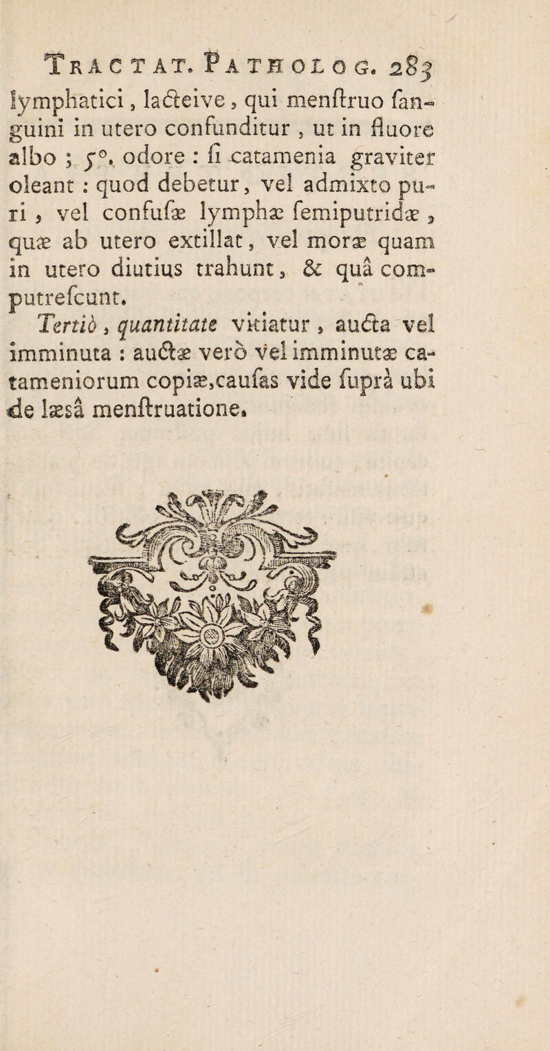 lymphatici, la&eive, qui menftruo fan- guini in utero confunditur , ut in fluore albo ; y°. odore : li catamenia graviter oleant : quod debetur, vel admixto pu¬ ri 5 vel confufae lymphae femiputridae 3 quae ab utero extillat, vel morae quam in utero diutius trahunt, 8c qua cora- putrefcunt. Tertio , quantitate vitiatur s audta vel imminuta : audis vero vel imminutae ca- tameniorum copis,caufas vide fupra ubi de laesa menftruatione»