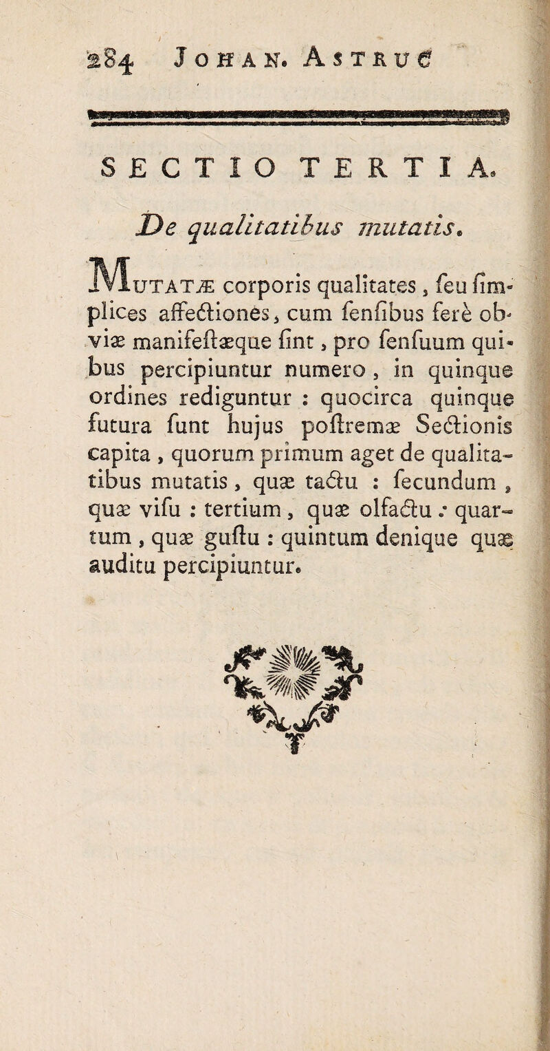 SECTIO TERTIA, De qualitatibus mutatis. IVluTATiE corporis qualitates 5 feu fim- plicas affe&iones* cum fenfibus fere ob¬ viae manifeftaeque fint, pro fenfuum qui¬ bus percipiuntur numero , in quinque ordines rediguntur : quocirca quinque futura funt hujus poftremae Se&ionis capita , quorum primum aget de qu alita- tibus mutatis, quae ta&u : fecundum , quae vifu : tertium , quae olfadu .• quar¬ tum , quae guflu : quintum denique quse auditu percipiuntur* ' T