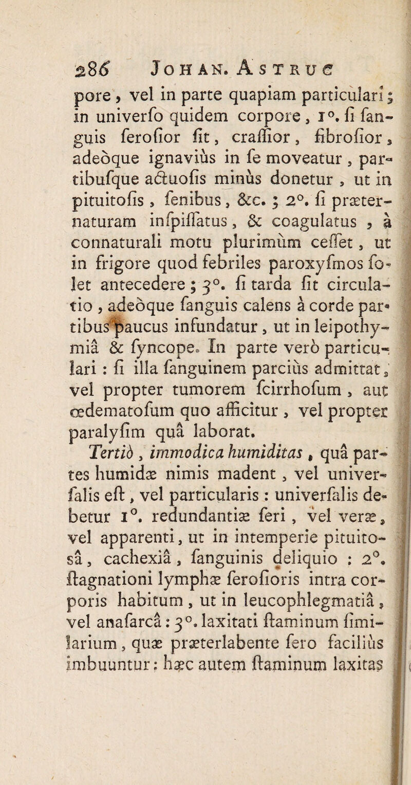 pore , vel in parte quapiam particulari 5 in univerfo quidem corpore ,i°,li fan- guis ferofior fit, craffior , fibrofior , adeoque ignavius in fe moveatur , par- tibufque adtuofis minus donetur , ut in pituitofis , fenibus, &c. ; 2°. fi praeter- naturam infpiffatus, & coagulatus , a connaturali motu plurimum cedet, ut in frigore quod febriles paroxyfrnos fo let antecedere; 30. fi tarda fit circula¬ tio , adeoque fanguis calens a corde par« tibus^aucus infundatur , ut in leipothy- mia & fyncope, In parte vero particu¬ lari : fi illa fanguinem parcius admittat 3 vel propter tumorem fcirrhofum * aut oedematofum quo afficitur , vel propter paralyfim qua laborat. Tertih , immodica humiditas # qua par¬ tes humidas nimis madent, vel univer- falis eft, vel particularis: univerfalis de¬ betur i°. redundantia feri , vel verse, vel apparenti, ut in intemperie pituito¬ sa , cachexia , fanguinis deliquio : 2°. ftagnationi lymphae ferofioris intra cor¬ poris habitum , ut in leucophlegmatia , vel anafarca: 30. laxitati flaminum fimi- larium, quas praeterlabente fero facilius imbuuntur: hascautem flaminum laxitas