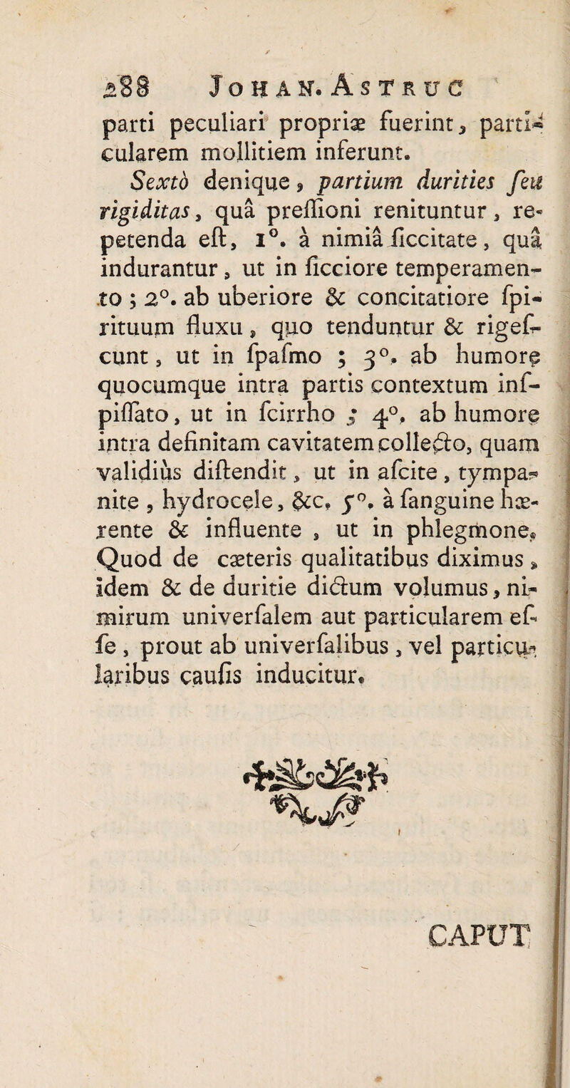 parti peculiari propriae fuerint * parti» cularem mollitiem inferunt. Sexto denique 9 partium durities feu rigiditas, qua preflioni renituntur , re¬ petenda eft, i°. a nimia ficcitate , qua indurantur 9 ut in ficciore temperamen¬ to ; 2°. ab uberiore & concitatiore fpi- rituum fluxu, qiio tenduntur & rigef- cunt s ut in fpafmo ; 30. ab humore quocumque intra partis contextum inf- piflato, ut in fcirrho ; 40, ab humore intra definitam cavitatem collefto, quam validius diftendit, ut in afcite , tympa?* nite , hydrocele, &cf y°, a fanguine hce- rente & influente , ut in phlegmone® Quod de casteris qualitatibus diximus * idem 6c de duritie dictum volumusni¬ mirum univerfalem aut particularem efi fe , prout ab univerfalibus , vel particui laribus caufis inducitur* CAPUT