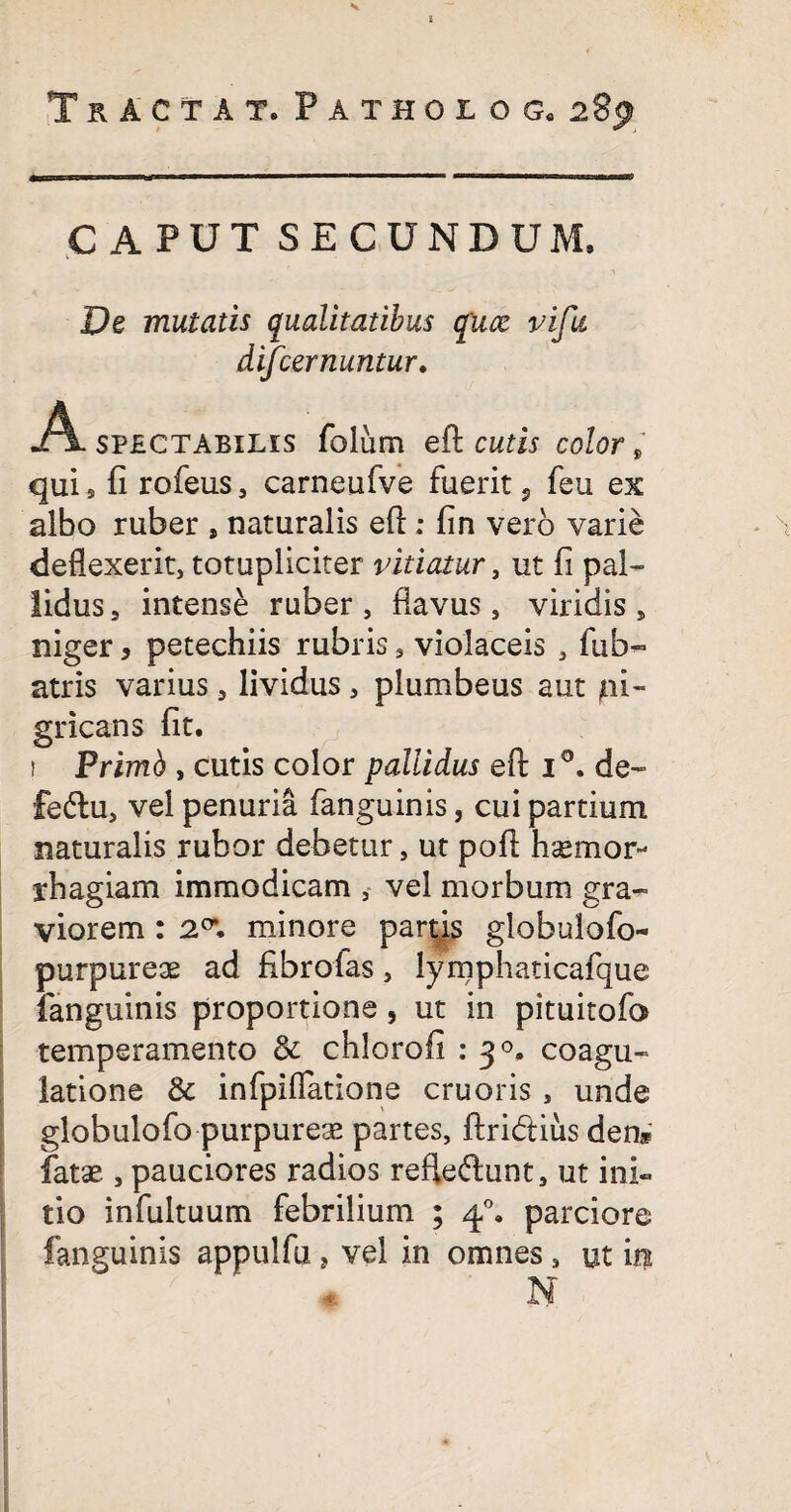 I Tractat. Fathoiog, 283 CAPUT SECUNDUM, De mutatis qualitatibus qiuz vifu difcernuntur. A spectabilis folum eft cutis color fi qui s fi rofeus, carneufve fuerit 5 feu ex albo ruber , naturalis eft: fin vero varie deflexerit, totupliciter vitiatur, ut fi pal¬ lidus, intense ruber, flavus, viridis, niger, petechiis rubris, violaceis , fub~ atris varius, lividus, plumbeus aut pi- gricans fit. i Primb , cutis color pallidus eft i°. de- fedlu, vel penuria fanguinis, cui partium naturalis rubor debetur, ut poft h^mor- rbagiam immodicam , vel morbum gra¬ viorem : 2°*. minore partis globulofo- purpureae ad fibrolas, lymphaticafque (anguinis proportione, ut in pituitofo temperamento & chlorofi : 30. coagu¬ latione & infpiflatione cruoris , unde globulofo purpurea partes, ftridtius den* fatae , pauciores radios ref!e<ftunt, ut ini¬ tio infultuum febrilium ; 40. parciore fanguinis appulfu, vel in omnes, ut iri