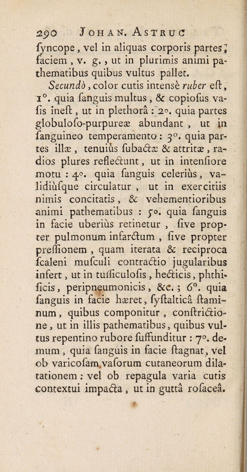 fyncope , vel in aliquas corporis partes J faciem , v. g. , ut in plurimis animi pa- thematibus quibus vultus pallet. Secundo, color cutis intense ruber eft, i°. quia fanguis multus, &c copiofus va- iis inefl, ut in plethora : 2*. quia partes globulofo-purpureae abundant , ut in fanguineo temperamento : 30. quia par¬ tes illae , tenuius fubadx- & attritae 3 ra¬ dios plures refledtimt, ut in intenfiore motu : 40. quia fanguis celerius, va- lidiufque circulatur , ut in exercitiis nimis concitatis, Sc vehementioribus animi pathematibus : jo. quia fanguis in facie uberius retinetur , five prop¬ ter pulmonum infarclum , iive propter preflionem , quam iterata & reciproca fcaleni mufculi contra&io jugularibus infert, ut in tulficulofis, he&icis, phthi- flcis , peripneumonicis, &c.; 6°. quia fanguis in facie haeret, fyftaltica flami¬ num , quibus componitur # conflridio- ne, ut in illis pathematibus, quibus vul¬ tus repentino rubore fuffunditur : 70. de¬ mum , quia fanguis in facie ftagnat, vel ob varicofam.vaforum cutaneorum dila¬ tationem : vel ob repagula varia cutis contextui impafta, ut in gutta rofacea.