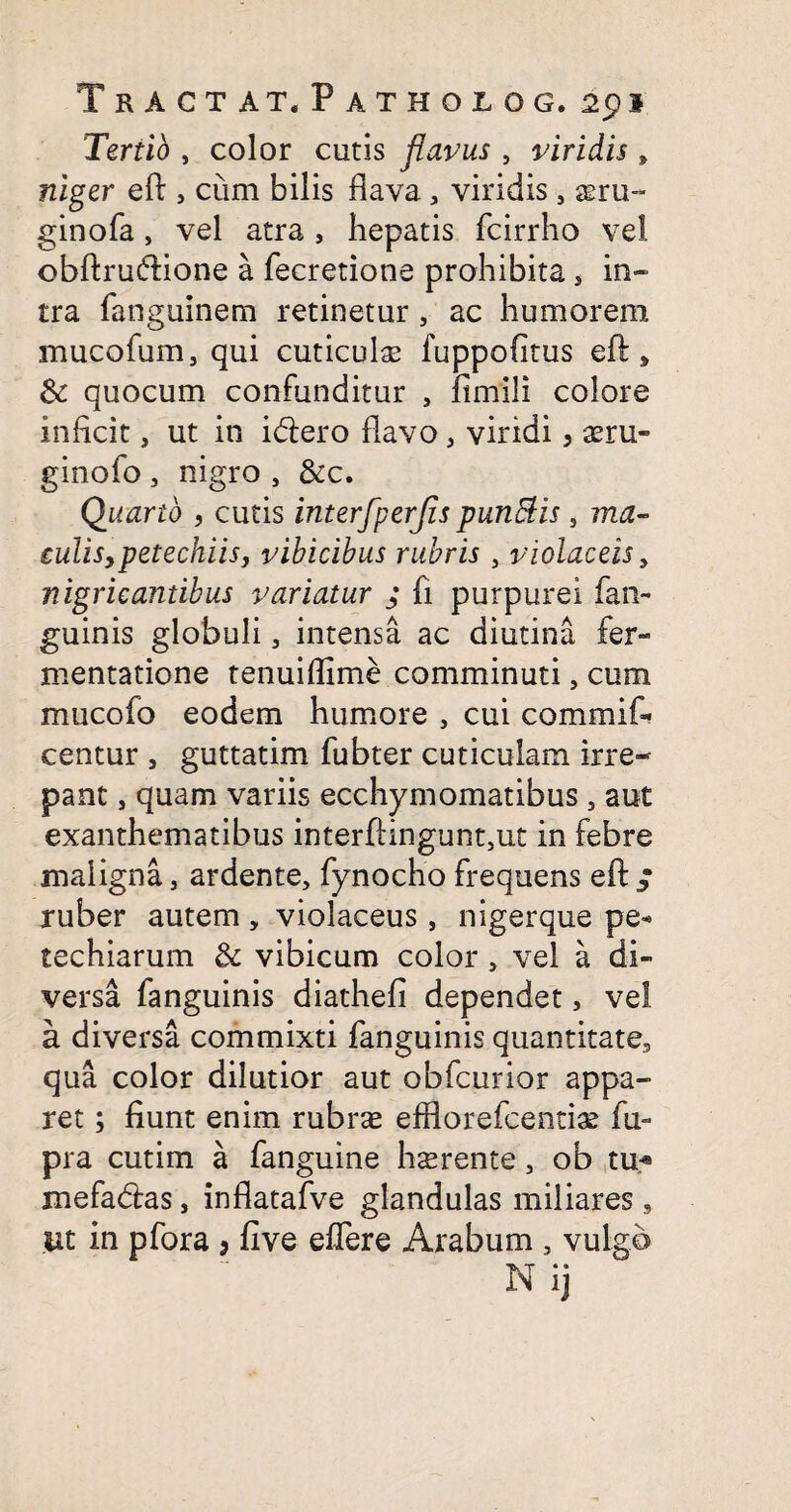 Tertio , color cutis flavus , viridis, niger eft , cum bilis flava a viridis 5 a?ru~ ginofa, vel atra , hepatis fcirrho vel obftruftione a fecretione prohibita, in¬ tra fanguinem retinetur, ac humorem mucofum, qui cuticulas fuppofitus eft , & quocum confunditur , fimili colore inficit, ut in idlero flavo , viridi, asru- ginofo , nigro , &c. Quarto , cutis interfperjis pundtis s ma¬ culis, petechiis, vibicibus rubris 3 violaceis, nigricantibus variatur ; fi purpurei fan- guinis globuli, intensa ac diutina fer- mentatione tenuiflime comminuti, cum mucofo eodem humore , cui commif- centur , guttatim fubter cuticulam irre¬ pant , quam variis ecchymomatibus 5 aut exanthematibus interftingunt,ut in febre maligna, ardente, fynocho frequens eft ; ruber autem, violaceus, nigerque pe- techiarum & vibicum color, vel a di¬ versa fanguinis diathefi dependet, vel a diversa commixti fanguinis quantitate., qua color dilutior aut obfcurior appa¬ ret ; fiunt enim rubras efflorefcentias fu- pra cutim a fanguine hsrente, ob tu« mefadtas, inflatafve glandulas miliares s ut in pfora 3 five effere Arabum s vulgo Nij