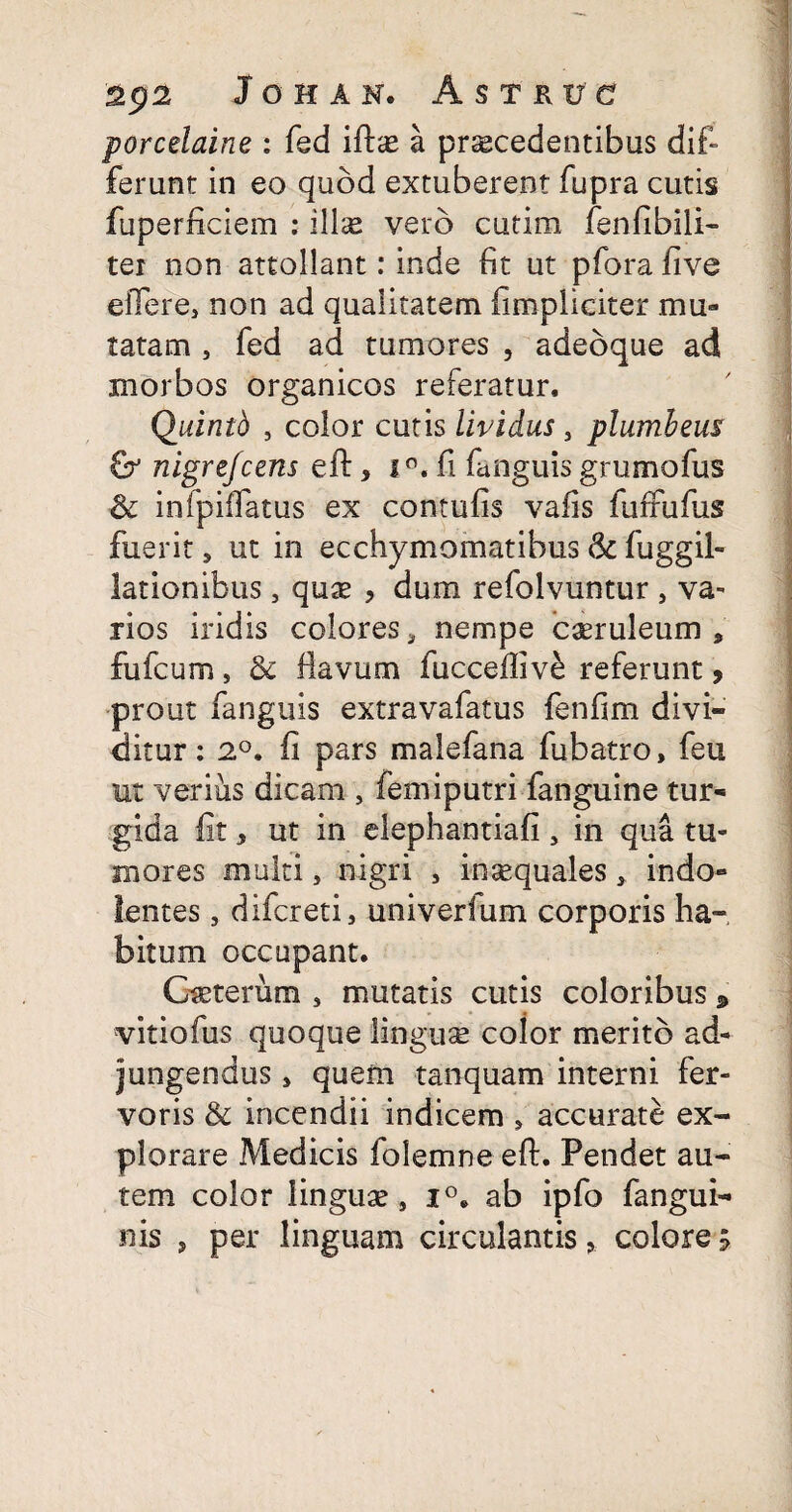 porcelaine : fed ifta? a procedentibus dif» ferunt in eo quod extuberent fupra cutis fuperficiem : illo vero cutim fenfibili- tei non attollant: inde fit ut pfora five eflere, non ad qualitatem (impliciter mu¬ tatam , fed ad tumores , adeoque ad morbos organicos referatur, Quinth , color cutis lividus, plumbem & nigrefcens eft, i°. fi fanguis grumofus & infpififatus ex contufis vafis fufriifus fuerit 5 ut in ecchymomatibus & fuggil- lationibus, quo , dum refolvuntur , va¬ rios iridis colores, nempe caeruleum, fufcum, & flavum fucceftiv& referunt, prout fanguis extravafatus fenfim divi¬ ditur : 2°. fi pars malefana fubatro, feu ut verius dicam , femiputri fanguine tur¬ gida fit, ut in elephantiafi , in qua tu¬ mores multi, nigri 5 insequales, indo- lentes, difcreti, univerlum corporis ha¬ bitum occupant. Cseterum , mutatis cutis coloribus & vitiofus quoque lingua? color merito ad¬ jungendus , quem tanquam interni fer¬ voris & incendii indicem , accurate ex¬ plorare Medicis folemne eft. Pendet au¬ tem color linguae, i°. ab ipfo fangui-