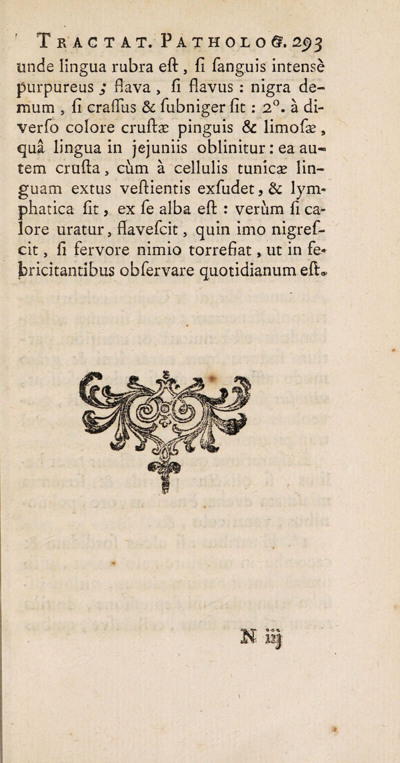 unde lingua rubra eft , fi fanguis intense purpureus ; flava , fi flavus : nigra de¬ mum , fi craflus & fubniger fit: 2°. a di- verfo colore cruftas pinguis & limofie, qui lingua in jejuniis oblinitur: ea au¬ tem crufla, cum a cellulis tunicas lin¬ guam extus veflientis exfudet,& lym- phatica fit, ex fe alba eft : verum fi ca¬ lore uratur, flavefcit, quin imo nigref- cit, fi fervore nimio torrefiat, ut in fe¬ bricitantibus obfervare quotidianum eft*