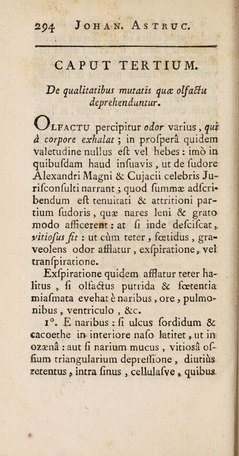 CAPUT TERTIUM. De qualitatibus mutatis quae olfaEhi deprehenduntur. Olfactu percipitur odor varius , qui d corpore exhalat; in profpera quidem valetudine nullus eft vel hebes: imo in quibufdam haud infuavis , ut de fudore Alexandri Magni & Cujacii celebris Ju- rifconfulti narrant; quod fummas adfcri* bendum efi tenuitati & attritioni par¬ tium fudoris j quas nares leni & grato modo afficerent: at fi inde defcifcat* vitiofus Jit i ut cum teter , fetidus, gra¬ veolens odor afflatur , exfpiratione,.vel tranfpiratione. Exfpiratione quidem afflatur teter ha¬ litus y fi olfadlus putrida & foetentia miafmata evehat e naribus , ore > pulmo** nibusventriculo , &c. i°. E naribus : fi ulcus fordidum Sc cacoethe in interiore nafo latitet, ut in ozaena : aut fi narium mucusvitiosa of- fium triangularium deprellione , diutius retentusintra finus , cellulafve » quibus.