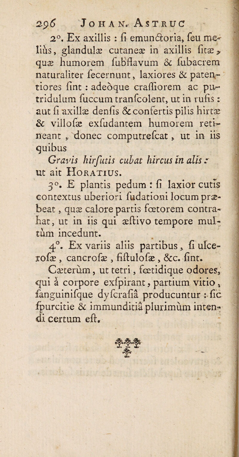 2$S JOHAN, A S T R U C 2°. Ex axillis : fi emun&oria, feu me¬ lius , glandulae cutaneae in axillis fitae> quae humorem fuBflavum & fubacrem naturaliter fecernunt, laxiores & pateo- tiores fint : adebque craffiorem ac pu- tridulum fuccum tranfcolent, ut in rufis: aut fi axillae denfis & confertis pilis hirtae & villofe exfudantem humorem reti¬ neant * donec computrefcat, ut in iis quibus Gravis hirfutis cubat hircus in alis .• ut ait Horatius. 3°. E plantis pedum : fi laxior cutis contextus uberiori fudationi locum prae¬ beat , quae calore partis fcetorem contra¬ hat, ut in iis qui aeftivo tempore mul¬ tum incedunt. 40. Ex variis aliis partibus * fi ulce- rofae, cancrofae , fiftulofie , &c. fint. Caeterum, ut tetri, fcetidique odores, qui a corpore exfpirant, partium vitio, fanguinifque dyfcrafia producuntur : fic fpurcitie & immunditia plurimum intem* di certum eft, fb