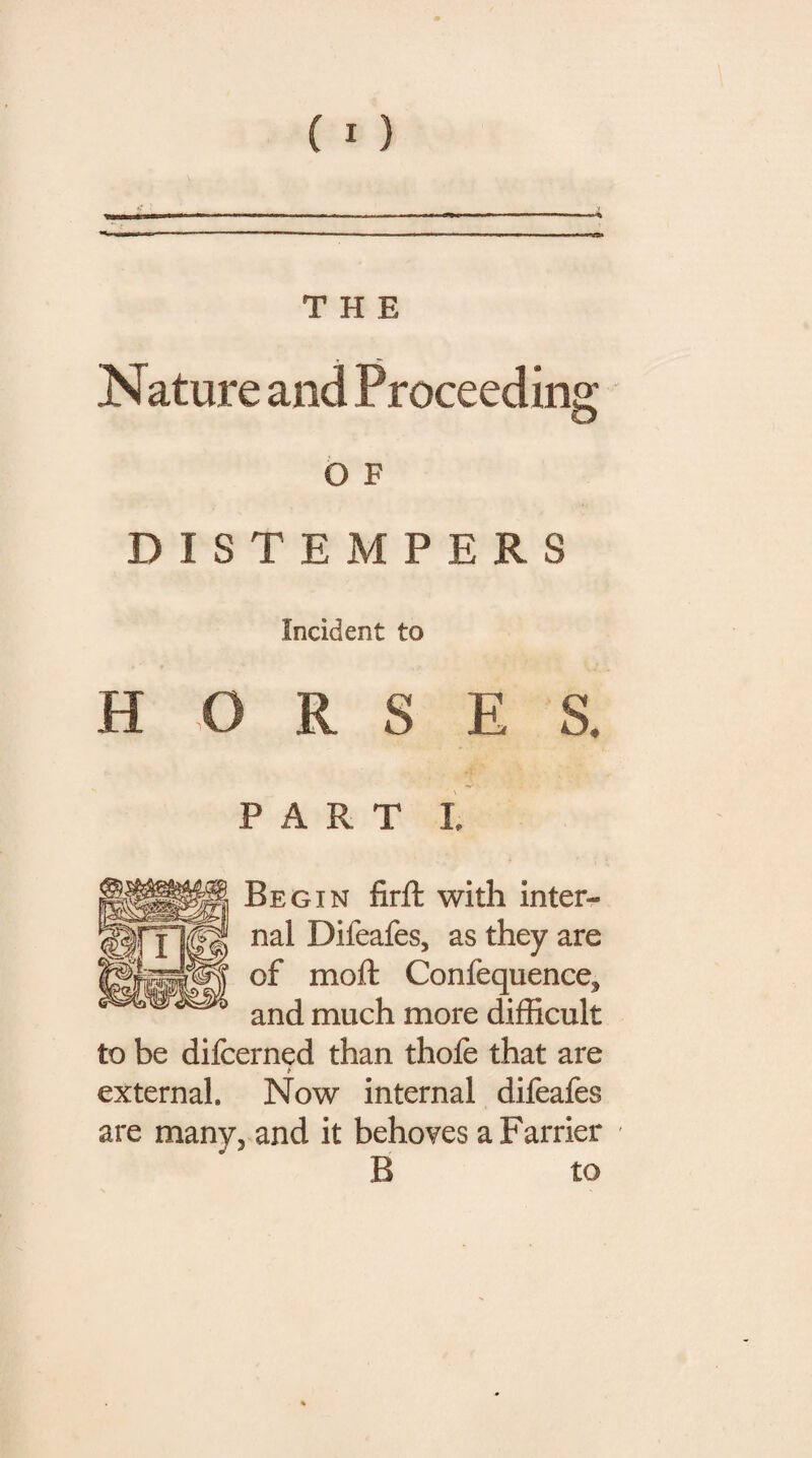 Nature and Proceeding O F DISTEMPERS Incident to HORSES. PART I. Begin firft with inter¬ nal Difeafes, as they are of moft Confequence^ and much more difficult to be difcerned than thole that are * external. Now internal difeafes are many, and it behoves a Farrier B to