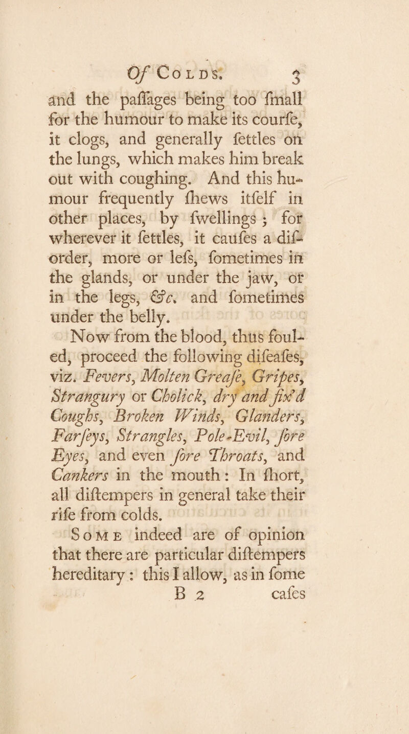 and the paffages being too fmal! for the humour to make its courfe, it clogs, and generally fettles on the lungs, which makes him break out with coughing. And this hu¬ mour frequently fhews itfelf in other places, by fwellings ; for wherever it fettles, it caufes a dif- order, more or lefs, fometimes in the glands, or under the jaw, of in the legs, &c> and fometimes under the belly. Now from the blood, thus foul¬ ed, proceed the following difeafes, viz. Fevers, Molten Greafe, Gripes, Strangury or Cholick, dry and fix'd Coughs, Broken Winds, Glanders, Farfeys, Strangles, Pole-Evil, fore Eyes, and even fore Throats, and Cankers in the mouth: In fhort, all diftempers in general take their rife from colds. Some indeed are of opinion that there are particular diftempers hereditary : this I allow, as in fome B .2 cafes