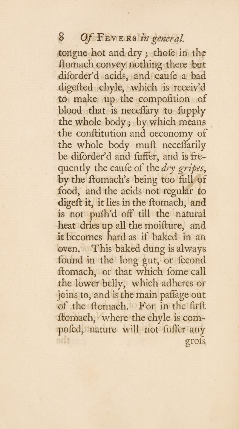 tongue hot and dry ; thofe in the ftomach convey nothing there but dilbrder’d acids, and caufe a bad digefted chyle, which is receiv’d to make up the compofttion of blood that is neceffary to fupply the whole body 5 by which means the conftitution and oeconomy of the whole body mu ft neceffarily be diforderid and fuffer, and is fre¬ quently the caufe of the dry gripes, by the ftomach’s being too full of food, and the acids not regular to digeft it, it lies in the ftomach, and is not pufh’d off till the natural heat dries up all the moifture, and it becomes hard as if baked in an oven. This baked dung is always found in the long gut, or fecond ftomach, or that which fome call the lower belly, which adheres or joins to, and is the main paffage out of the ftomach. For in the firft ftomach, where the chyle is com- pofed, nature will not fuffer any grof§