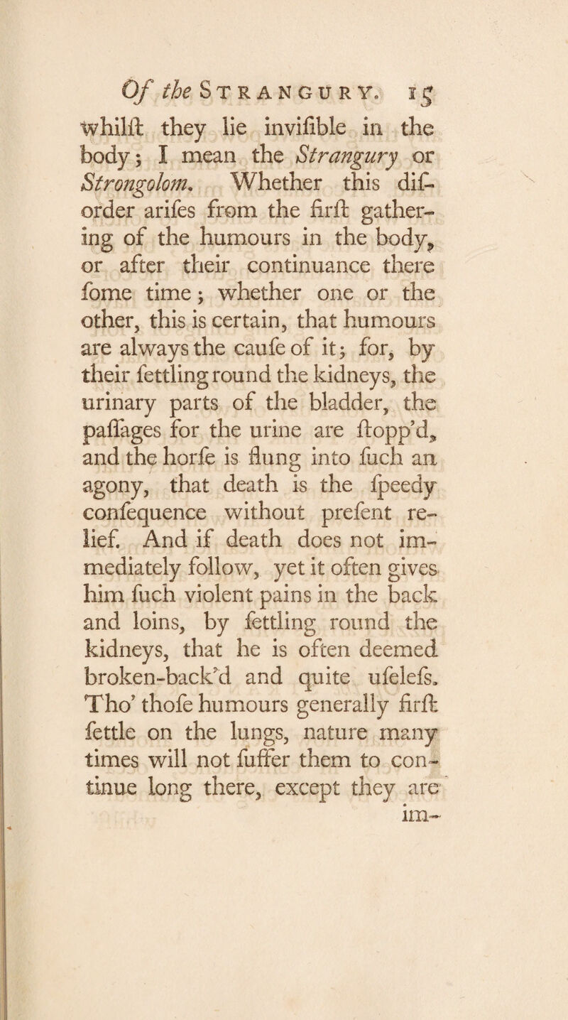 Of the Strangury, ig tvhilil they lie inviiibie in the body; I mean the Strangury or Strongolom. Whether this dis¬ order arifes from the firfl gather¬ ing of the humours in the body? or after their continuance there fome time; whether one or the other, this is certain, that humours are always the caufe of it; for, by their fettling round the kidneys, the urinary parts of the bladder, the paffages for the urine are flopp’d, and the horfe is flung into fuch an agony, that death is the fpeedy confequence without prefent re¬ lief. And if death does not im¬ mediately follow, yet it often gives him fuch violent pains in the back and loins, by fettling round the kidneys, that he is often deemed broken-back'd and quite ufelefs, Tho? thofe humours generally firfl fettle on the lungs, nature many times will not Suffer them to con¬ tinue long there, except they are lm-