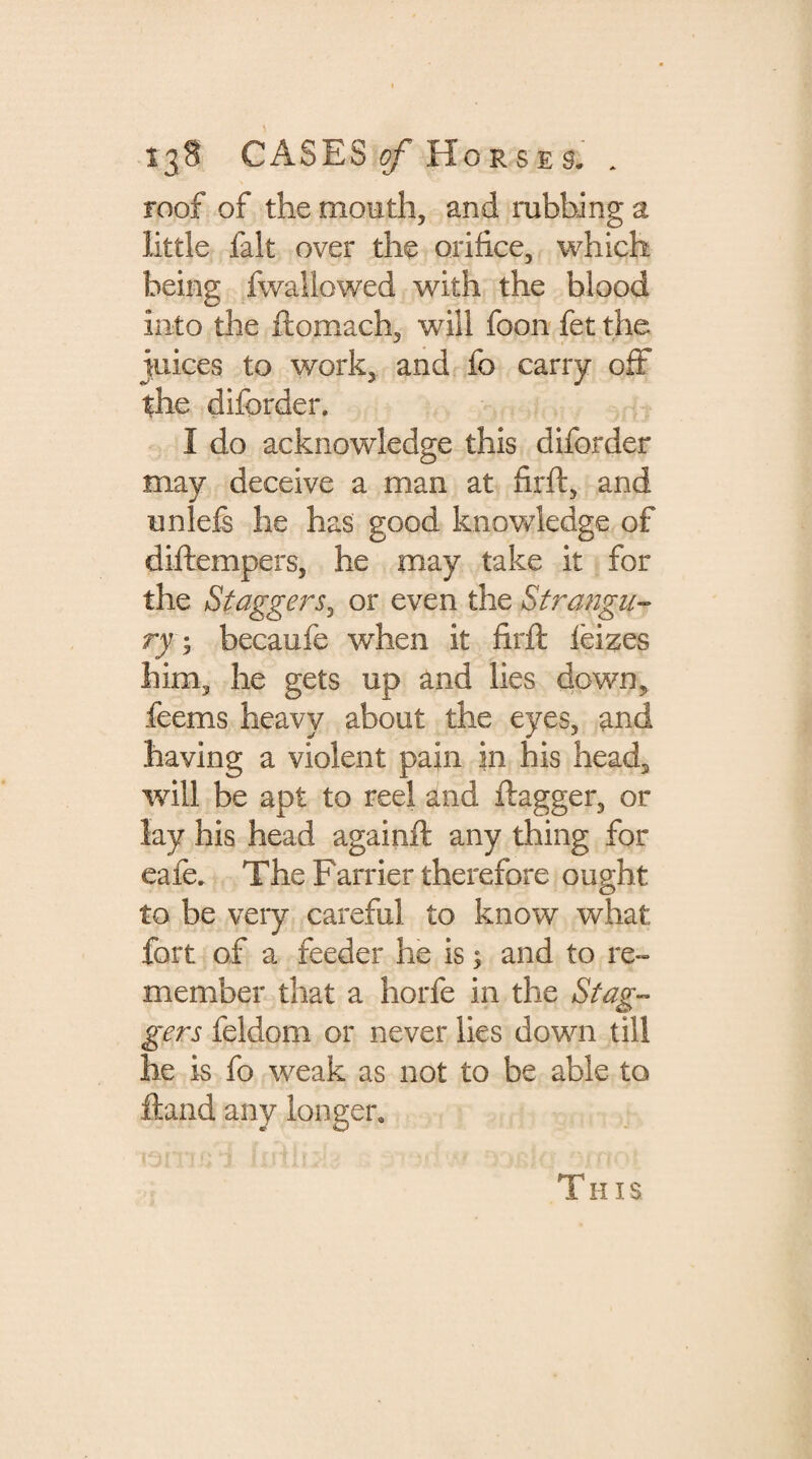 roof of the mouth, and rubbing a little fait over the orifice, which being fwallowed with the blood into the ftomach, will foon fet the juices to work, and fo carry off the diforder. I do acknowledge this diforder may deceive a man at firft, and unlefs he has good knowledge of diftempers, he may take it for the Staggers, or even the Strangu¬ ry ; becaufe when it fil'd: leizes him, he gets up and lies down, feems heavy about the eyes, and having a violent pain in his head, will be apt to reel and ftagger, or lay his head againft any thing for cafe. The Farrier therefore ought to be very careful to know what fort of a feeder he is ; and to re¬ member that a horfe in the Stag¬ gers feldom or never lies down till he is fo weak as not to be able to ft and any longer. This